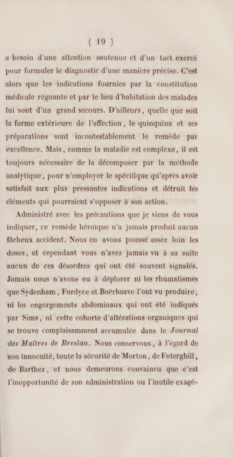 a besoin d’une attention soutenue et d’un tact exercé pour formuler le diagnostic d’une manière précise. C’est alors que les indications fournies par la constitution médicale régnante et par le lieu d'habitation des malades lui sont d’un grand secours. D’ailleurs, quelle que soit la forme extérieure de l’affection , le quinquina et ses préparations sont incontestablement le remède par excellence. Mais, comme la maladie est complexe, il est toujours nécessaire de la décomposer par la méthode analytique, pour n’employer le spécifique qu’après avoir satisfait aux plus pressantes indications et détruit les éléments qui pourraient s’opposer à son action. Administré avec les précautions que je viens de vous indiquer, ce remède héroïque n’a jamais produit aucun fâcheux accident. Nous en avons poussé assez loin les doses, et cependant vous n’avez jamais vu à sa suite aucun de ces désordres qui ont été souvent signalés. Jamais nous n'avons eu â déplorer ni les rhumatismes que Sydenham , Fordyce et Boérhaave l’ont vu produire, ni les engorgements abdominaux qui ont été indiqués par Sims, ni cette cohorte d'altérations organiques qui se trouve complaisamment accumulée dans le Journal des Maîtres de Breslati. Nous conservons, à l’égard de son innocuité, toute la sécurité de Morton, de Foterghill, de Barthez, et nous demeurons convaincu que c’est l’inopportunité de son administration ou l’inutile exagé-