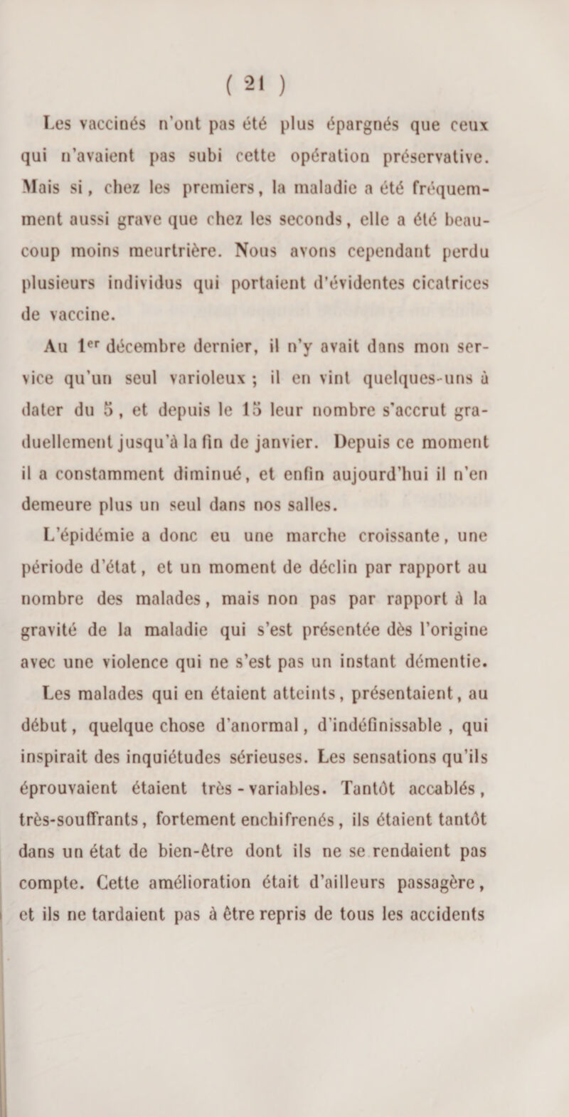 Les vaccinés n’ont pas été plus épargnés que ceux qui n’avaient pas subi cette opération préservative. Mais si, chez les premiers, la maladie a été fréquem¬ ment aussi grave que chez les seconds, elle a été beau¬ coup moins meurtrière. Nous avons cependant perdu plusieurs individus qui portaient d’évidentes cicatrices de vaccine. Au 1er décembre dernier, il n’y avait dans mon ser¬ vice qu’un seul varioleux ; il en vint quelques-uns à dater du 5, et depuis le 15 leur nombre s’accrut gra¬ duellement jusqu’à la fin de janvier. Depuis ce moment il a constamment diminué, et enfin aujourd’hui il n’en demeure plus un seul dans nos salles. L’épidémie a donc eu une marche croissante, une période d’état, et un moment de déclin par rapport au nombre des malades, mais non pas par rapport à la gravité de la maladie qui s’est présentée dès l’origine avec une violence qui ne s’est pas un instant démentie. Les malades qui en étaient atteints, présentaient, au début, quelque chose d’anormal, d’indéfinissable , qui inspirait des inquiétudes sérieuses. Les sensations qu’ils éprouvaient étaient très - variables. Tantôt accablés, très-souffrants, fortement enchifrenés, ils étaient tantôt dans un état de bien-être dont ils ne se rendaient pas compte. Cette amélioration était d’ailleurs passagère, et ils ne tardaient pas à être repris de tous les accidents