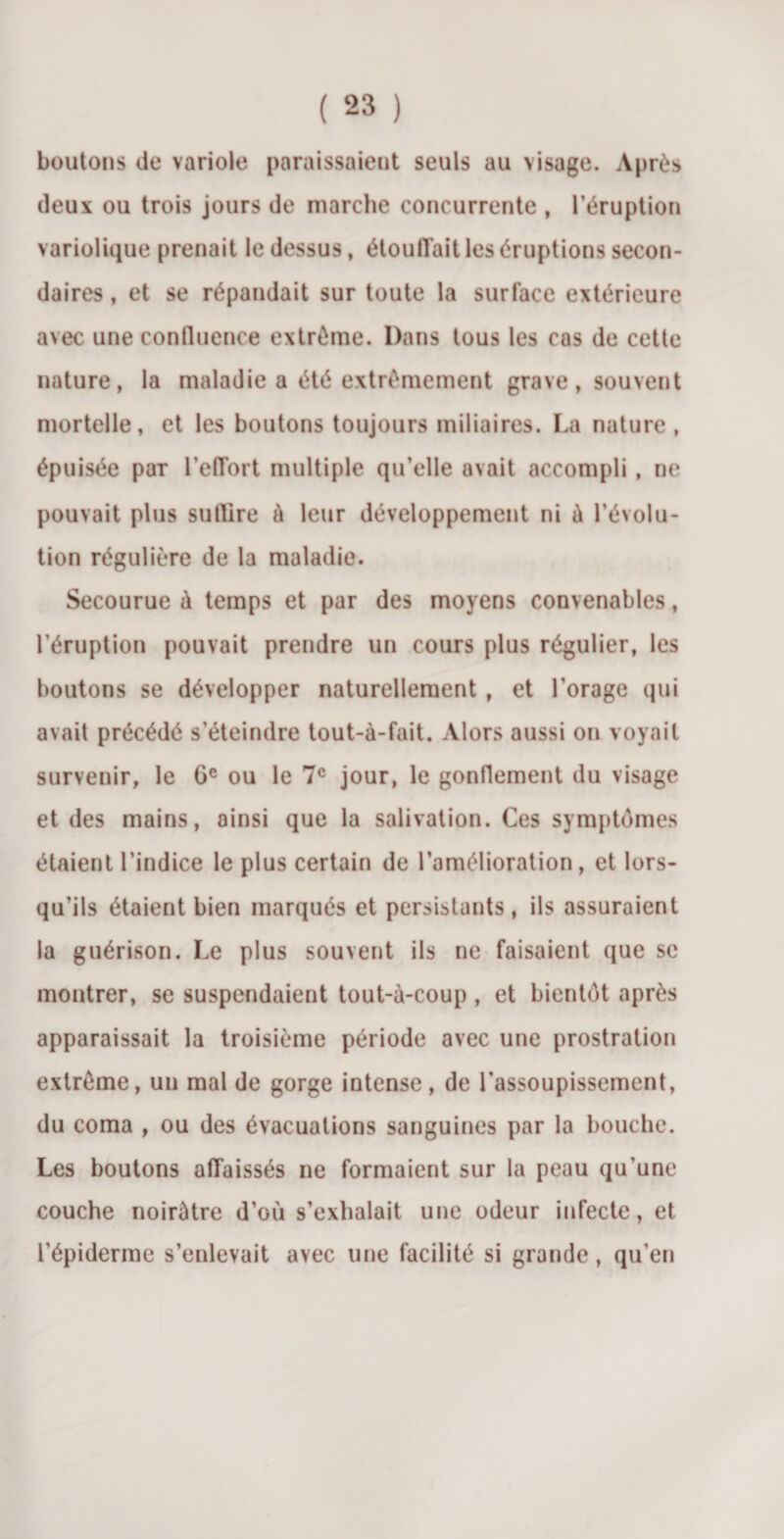 boutons de variole paraissaient seuls au visage. Après deux ou trois jours de marche concurrente , l’éruption variolique prenait le dessus, étoulTait les éruptions secon¬ daires , et se répandait sur toute la surface extérieure avec une confluence extrême. Dans tous les cas de cette nature, la maladie a été extrêmement grave, souvent mortelle, et les boutons toujours miliaires. La nature , épuisée par l'effort multiple qu’elle avait accompli, ne pouvait plus suffire à leur développement ni à l’évolu¬ tion régulière de la maladie. Secourue à temps et par des moyens convenables, l’éruption pouvait prendre un cours plus régulier, les boutons se développer naturellement , et l’orage qui avait précédé s’éteindre tout-à-fait. Alors aussi on voyait survenir, le Gc ou le 7e jour, le gonflement du visage et des mains, ainsi que la salivation. Ces symptômes étaient l’indice le plus certain de l’amélioration, et lors¬ qu’ils étaient bien marqués et persistants, ils assuraient la guérison. Le plus souvent ils ne faisaient que se montrer, se suspendaient tout-à-coup , et bientôt après apparaissait la troisième période avec une prostration extrême, un mal de gorge intense, de l’assoupissement, du coma , ou des évacuations sanguines par la bouche. Les boutons affaissés ne formaient sur la peau qu’une couche noirâtre d’où s’exhalait une odeur infecte, et l’épiderme s’enlevait avec une facilité si grande, qu’en