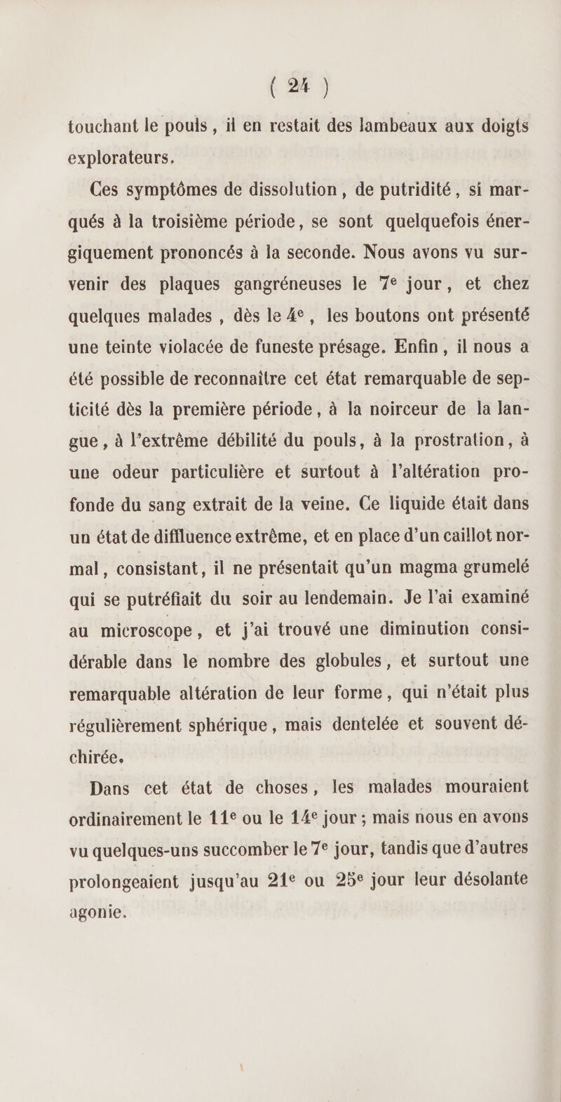 touchant le pouls , il en restait des lambeaux aux doigts explorateurs. Ces symptômes de dissolution , de putridité, si mar¬ qués à la troisième période, se sont quelquefois éner¬ giquement prononcés à la seconde. Nous avons vu sur¬ venir des plaques gangréneuses le 7e jour, et chez quelques malades , dès le 4e, les boutons ont présenté une teinte violacée de funeste présage. Enfin , il nous a été possible de reconnaître cet état remarquable de sep¬ ticité dès la première période, à la noirceur de la lan¬ gue, à l’extrême débilité du pouls, à la prostration, à une odeur particulière et surtout à l’altération pro¬ fonde du sang extrait de la veine. Ce liquide était dans un état de diffluence extrême, et en place d’un caillot nor¬ mal , consistant, il ne présentait qu’un magma grumelé qui se putréfiait du soir au lendemain. Je l’ai examiné au microscope, et j’ai trouvé une diminution consi¬ dérable dans le nombre des globules, et surtout une remarquable altération de leur forme, qui n’était plus régulièrement sphérique, mais dentelée et souvent dé¬ chirée. Dans cet état de choses, les malades mouraient ordinairement le 11e ou le 14e jour ; mais nous en avons vu quelques-uns succomber le 7e jour, tandis que d’autres prolongeaient jusqu’au 21e ou 25e jour leur désolante agonie.