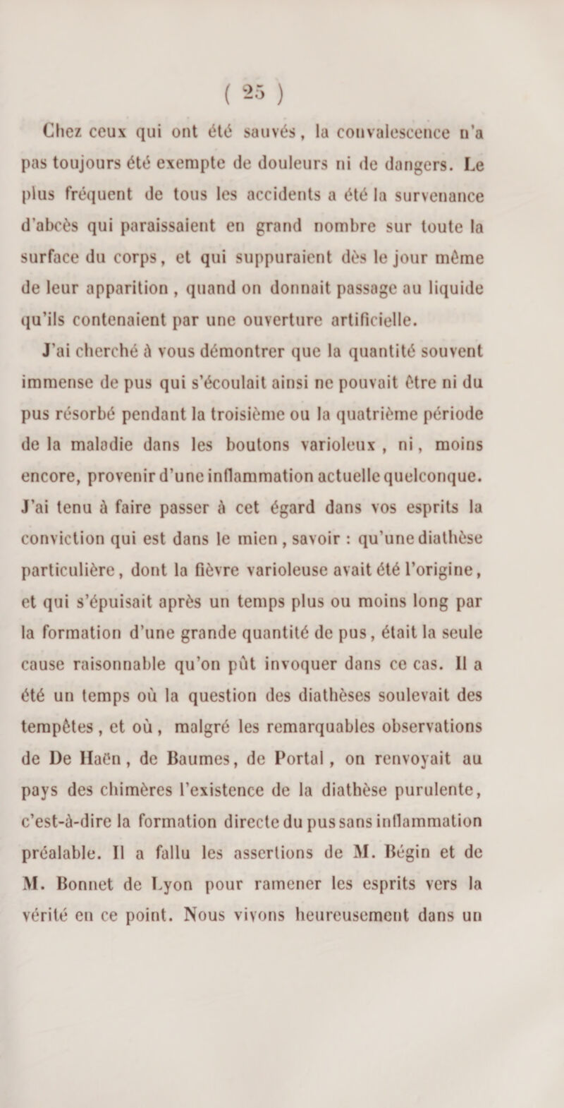 Chez ceux qui ont été sauvés, la convalescence n’a pas toujours été exempte de douleurs ni de dangers. Le plus fréquent de tous les accidents a été la survenance d’abcès qui paraissaient en grand nombre sur toute la surface du corps, et qui suppuraient dès le jour même de leur apparition , quand on donnait passage au liquide qu’ils contenaient par une ouverture artificielle. J’ai cherché à vous démontrer que la quantité souvent immense de pus qui s’écoulait ainsi ne pouvait être ni du pus résorbé pendant la troisième ou la quatrième période de la maladie dans les boutons varioleux , ni, moins encore, provenir d’une inflammation actuelle quelconque. J’ai tenu à faire passer à cet égard dans vos esprits la conviction qui est dans le mien , savoir : qu’une diathèse particulière, dont la fièvre varioleuse avait été l’origine, et qui s’épuisait après un temps plus ou moins long par la formation d’une grande quantité de pus, était la seule cause raisonnable qu’on pût invoquer dans ce cas. 11 a été un temps où la question des diathèses soulevait des tempêtes , et où , malgré les remarquables observations de De Haên, de Baumes, de Portai, on renvoyait au pays des chimères l’existence de la diathèse purulente, c’est-à-dire la formation directe du pus sans inflammation préalable. Il a fallu les assertions de M. Bégin et de M. Bonnet de Lyon pour ramener les esprits vers la vérité en ce point. Nous vivons heureusement dans un