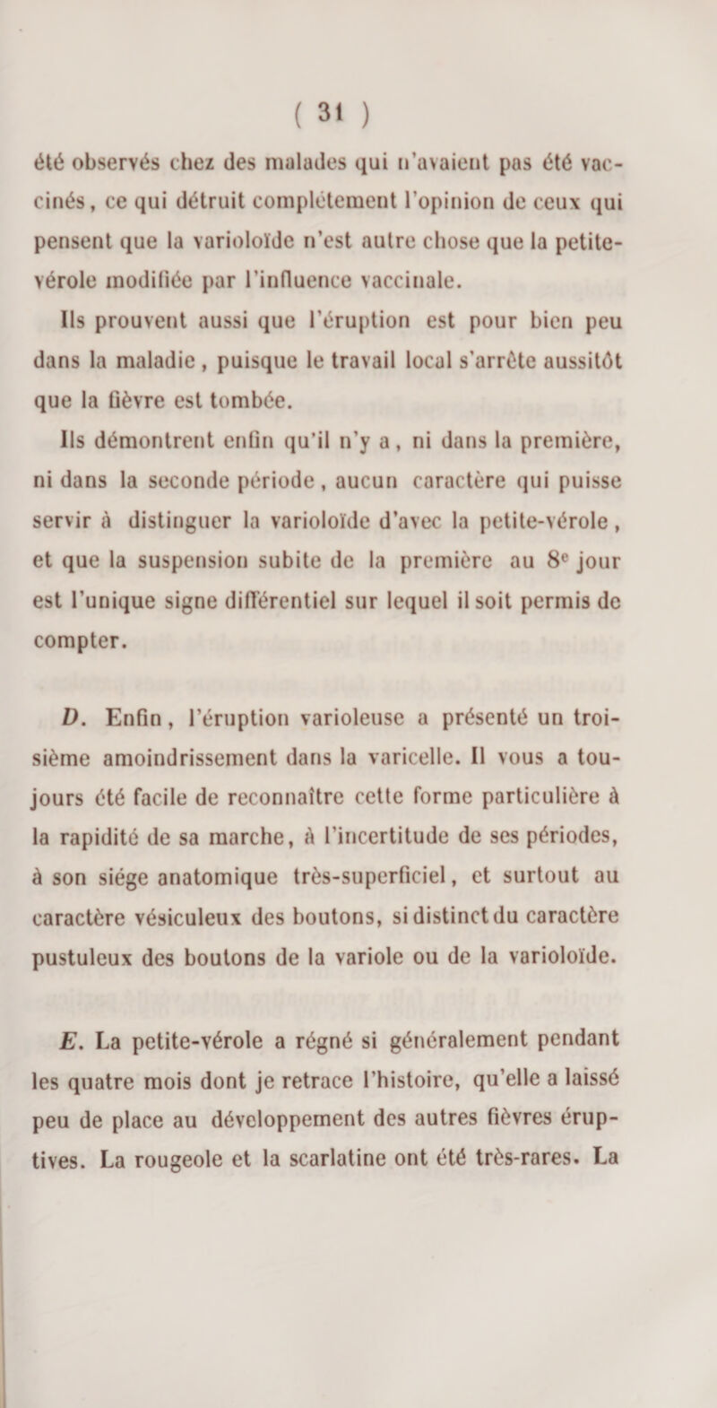 été observés chez des malades qui n’avaient pas été vac¬ cinés, ce qui détruit complètement l’opinion de ceux qui pensent que la varioloïde n’est autre chose que la petite- vérole modifiée par l’influence vaccinale. Ils prouvent aussi que l’éruption est pour bien peu dans la maladie , puisque le travail local s’arrête aussitôt que la fièvre est tombée. Ils démontrent enfin qu’il n’y a, ni dans la première, ni dans la seconde période, aucun caractère qui puisse servir tà distinguer la varioloïde d’avec la petite-vérole, et que la suspension subite de la première au 8e jour est l’unique signe différentiel sur lequel il soit permis de compter. D. Enfin, l’éruption varioleuse a présenté un troi¬ sième amoindrissement dans la varicelle. Il vous a tou¬ jours été facile de reconnaître cette forme particulière à la rapidité de sa marche, à l'incertitude de ses périodes, à son siège anatomique très-superficiel, et surtout au caractère vésiculeux des boutons, si distinct du caractère pustuleux des boutons de la variole ou de la varioloïde. E. La petite-vérole a régné si généralement pendant les quatre mois dont je retrace l’histoire, qu’elle a laissé peu de place au développement des autres fièvres érup¬ tives. La rougeole et la scarlatine ont été très-rares. La