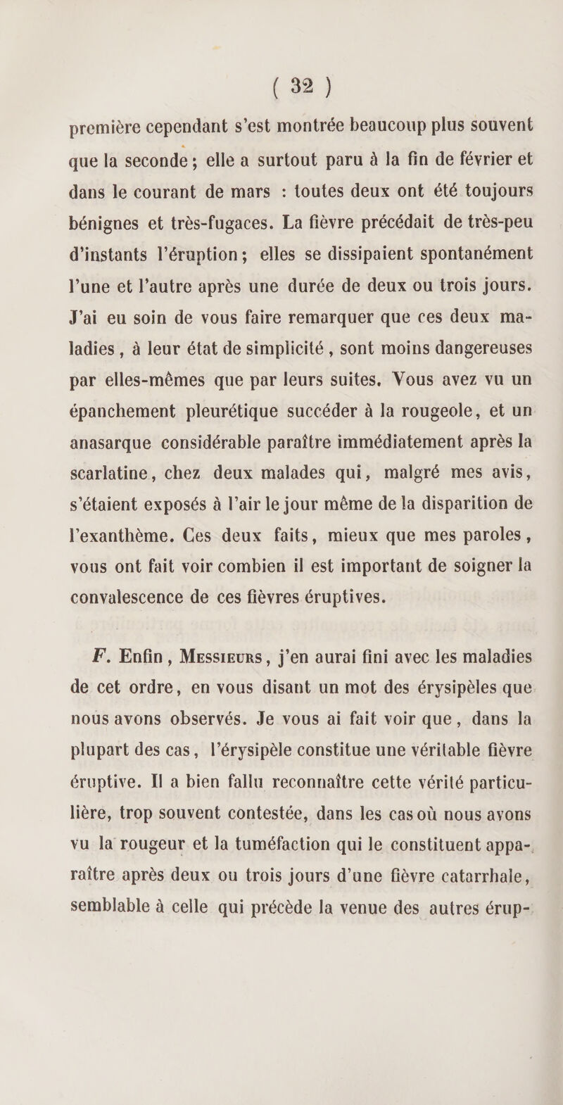 première cependant s’est montrée beaucoup plus souvent que la seconde ; elle a surtout paru à la fin de février et dans le courant de mars : toutes deux ont été toujours bénignes et très-fugaces. La fièvre précédait de très-peu d’instants l’éruption ; elles se dissipaient spontanément l’une et l’autre après une durée de deux ou trois jours. J’ai eu soin de vous faire remarquer que ces deux ma¬ ladies , à leur état de simplicité , sont moins dangereuses par elles-mêmes que par leurs suites. Vous avez vu un épanchement pleurétique succéder à la rougeole, et un anasarque considérable paraître immédiatement après la scarlatine, chez deux malades qui, malgré mes avis, s’étaient exposés à l’air le jour même delà disparition de l’exanthème. Ces deux faits, mieux que mes paroles, vous ont fait voir combien il est important de soigner la convalescence de ces fièvres éruptives. F. Enfin , Messieurs, j’en aurai fini avec les maladies de cet ordre, en vous disant un mot des érysipèles que nous avons observés. Je vous ai fait voir que, dans la plupart des cas, l’érysipèle constitue une véritable fièvre éruptive. Il a bien fallu reconnaître cette vérité particu¬ lière, trop souvent contestée, dans les cas où nous avons vu la rougeur et la tuméfaction qui le constituent appa¬ raître après deux ou trois jours d’une fièvre catarrhale, semblable à celle qui précède la venue des autres érup-