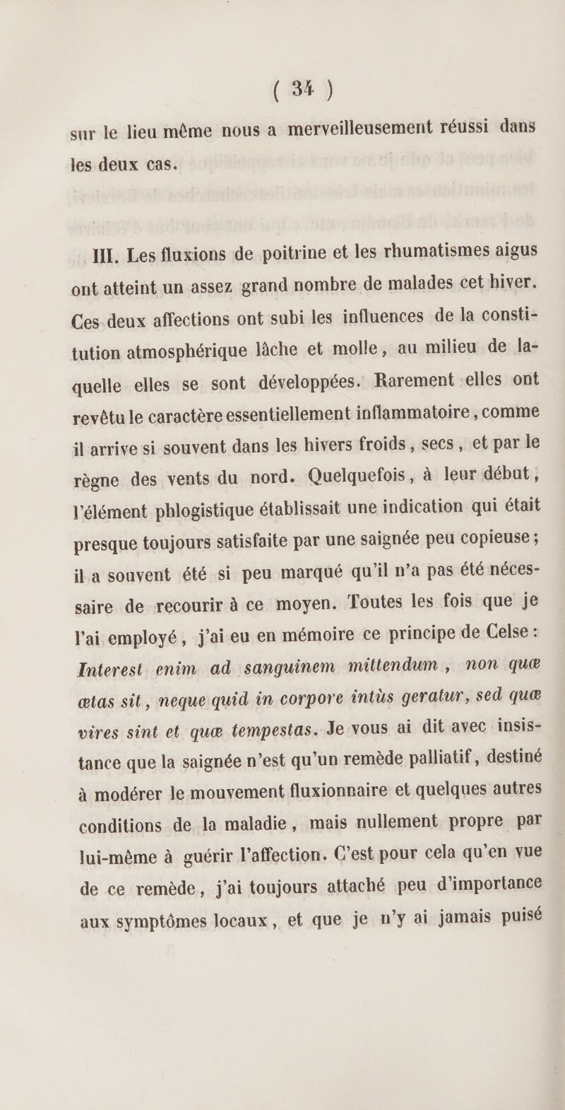 sur le lieu même nous a merveilleusement réussi dans les deux cas. III. Les fluxions de poitrine et les rhumatismes aigus ont atteint un assez grand nombre de malades cet hiver. Ces deux affections ont subi les influences de la consti¬ tution atmosphérique lâche et molle, au milieu de la¬ quelle elles se sont développées. Rarement elles ont revêtu le caractère essentiellement inflammatoire, comme il arrive si souvent dans les hivers froids, secs , et par le règne des vents du nord. Quelquefois, à leur début, l’élément phlogistique établissait une indication qui était presque toujours satisfaite par une saignée peu copieuse ; il a souvent été si peu marqué qu’il n’a pas été néces¬ saire de recourir à ce moyen. Toutes les fois que je l’ai employé , j’ai eu en mémoire ce principe de Celse : Interest enim ad sanguinem mittendum , non quœ œtas sit, neque quid in corpore intùs geratur, sed quœ vires sint et quœ tempestas. Je vous ai dit avec insis¬ tance que la saignée n’est qu’un remède palliatif, destiné à modérer le mouvement fluxionnaire et quelques autres conditions de la maladie, mais nullement propre par lui-même à guérir l’affection. C’est pour cela qu’en vue de ce remède, j’ai toujours attaché peu d’importance aux symptômes locaux, et que je n’y ai jamais puisé