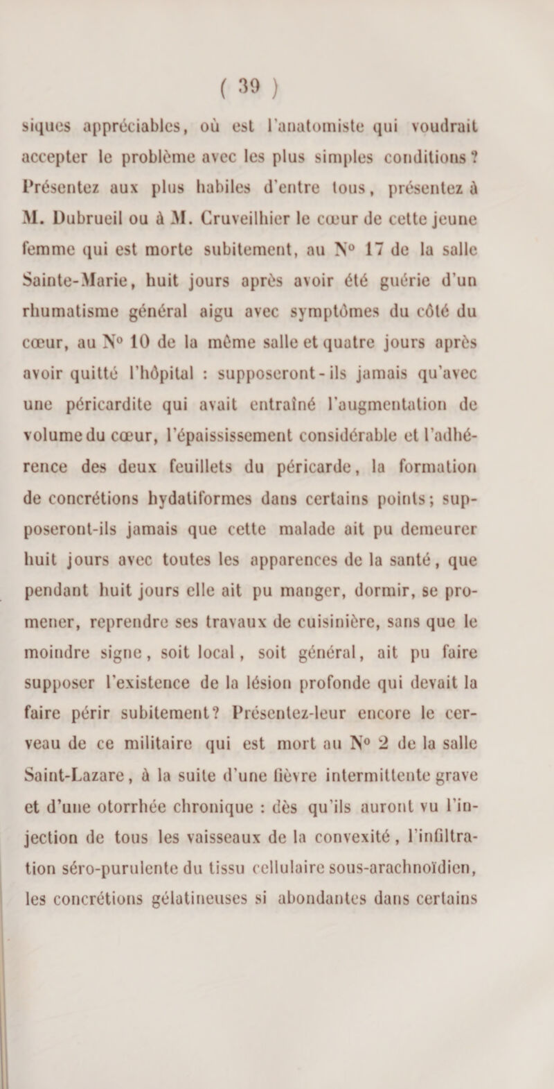 siques appréciables, où est l’anatomiste qui voudrait accepter le problème avec les plus simples conditions? Présentez aux plus habiles d’entre tous, présentez à M. Dubrueil ou à M. Cruveilhier le cœur de cette jeune femme qui est morte subitement, au N° 17 de la salle Sainte-Marie, huit jours après avoir été guérie d’un rhumatisme général aigu avec symptômes du côté du cœur, au N° 10 de la même salle et quatre jours après avoir quitté l’hôpital : supposeront - ils jamais qu’avec une péricardite qui avait entraîné l’augmentation de volume du cœur, l’épaississement considérable et l’adhé¬ rence des deux feuillets du péricarde, la formation de concrétions hydatiformes dans certains points; sup¬ poseront-ils jamais que cette malade ait pu demeurer huit jours avec toutes les apparences de la santé, que pendant huit jours elle ait pu manger, dormir, se pro¬ mener, reprendre ses travaux de cuisinière, sans que le moindre signe, soit local, soit général, ait pu faire supposer l'existence de la lésion profonde qui devait la faire périr subitement? Présentez-leur encore le cer¬ veau de ce militaire qui est mort au N° 2 de la salle Saint-Lazare, à la suite d’une lièvre intermittente grave et d’une otorrhée chronique : dès qu'ils auront vu l'in¬ jection de tous les vaisseaux de la convexité, l’infiltra¬ tion séro-purulente du tissu cellulaire sous-arachnoïdien, les concrétions gélatineuses si abondantes dans certains