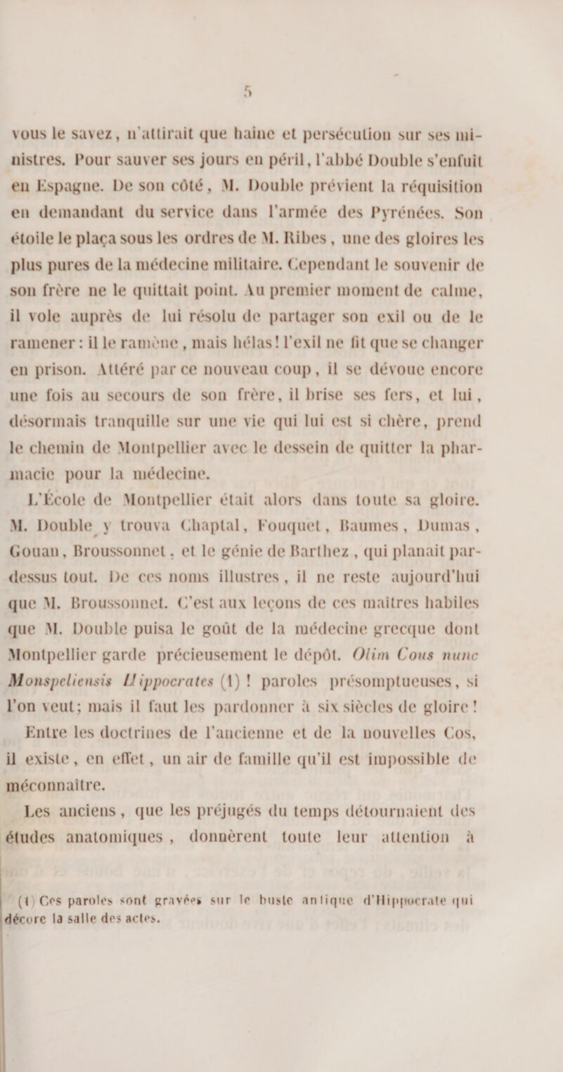 vous le savez, n’attirait que haine et persécution sur ses mi¬ nistres. Pour sauver ses jours en péril, l’abbé Double s’enfuit en Espagne. De son côté, M. Double prévient la réquisition en demandant du service dans l’armée des Pyrénées. Son étoile le plaça sous les ordres de M. Ribes, une des gloires les plus pures de la médecine militaire, dépendant b* souvenir de son frère ne le quittait point. Au premier moment de calme, il vole auprès de lui résolu de partager son exil ou de le ramener : il le ramène , mais hélas! l’exil ne lit que se changer en prison. Altéré parce nouveau coup, il se dévoue encore une fois au secours de son frère, il brise ses fers, et lui, désormais tranquille sur une vie qui lui est si chère, prend le chemin de Montpellier avec le dessein de quitter la phar¬ macie pour la médecine. L’École de Montpellier était alors dans toute sa gloire. M. Double y trouva Chaptal, Fouquet, Baumes, Dumas, Gouan, Broussonnet. et le génie de Barthez , qui planait par¬ dessus tout. De ces noms illustres, il ne reste aujourd’hui que AI. Broussonnet. G’est aux leçons de ces maîtres habiles que M. Double puisa le goût de la médecine grecque dont Montpellier garde précieusement le dépôt. Olim Cous mine Monspcliensis Hippocrates (1) ! paroles présomptueuses, si l’on veut; mais il faut les pardonner à six siècles de gloire! Entre les doctrines de l’ancienne et de la nouvelles Cos, il existe, en effet, un air de famille qu’il est impossible de méconnaître. Les anciens , que les préjugés du temps détournaient des études anatomiques , donnèrent toute leur attention à (t Os paroles &lt;ont gravées sur le buste antique d'Hippocrate qui décore la salle des actes.