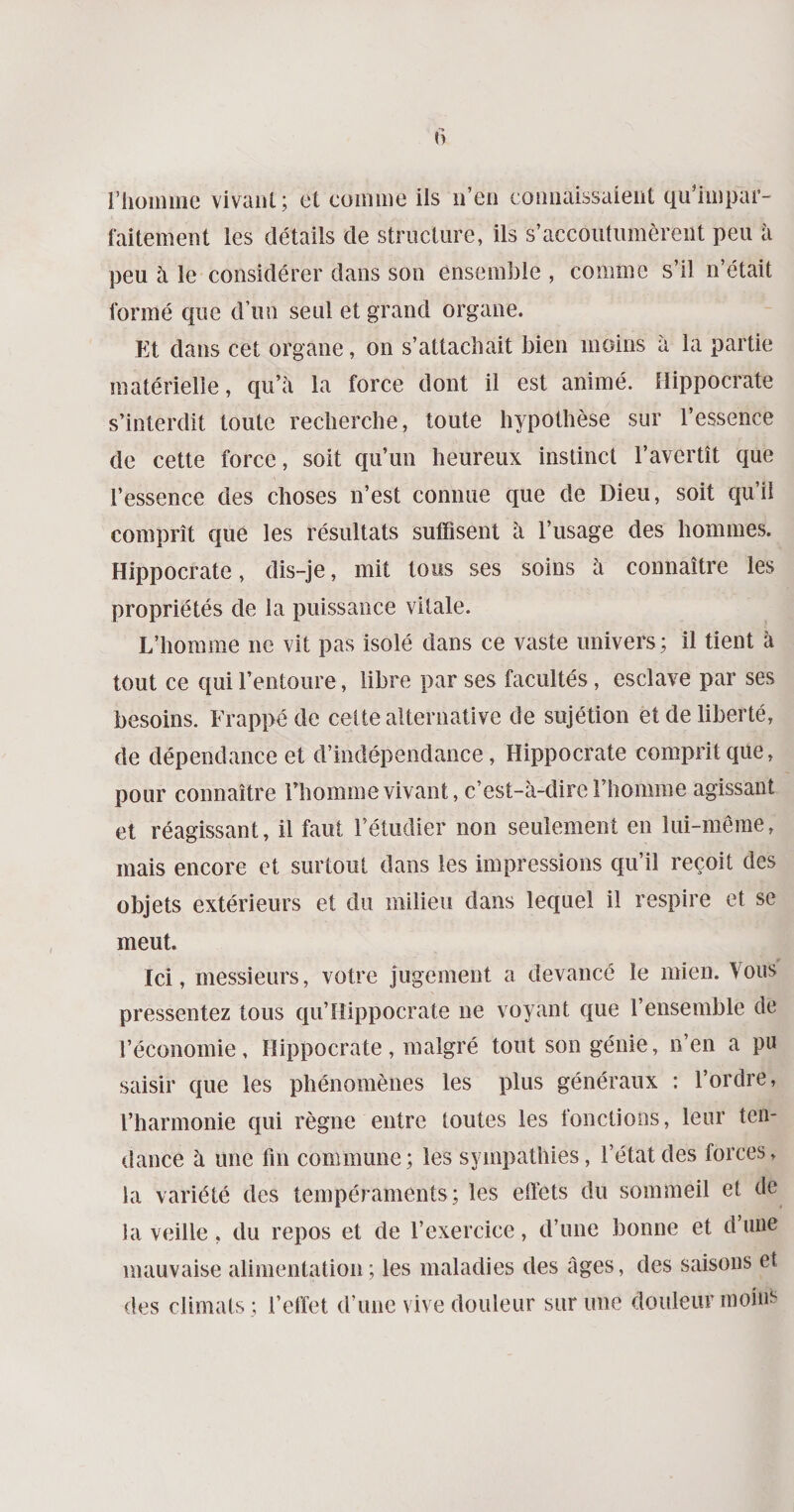 F homme vivant; et comme ils n’en connaissaient qu’impar- faitement les détails de structure, ils s’accoutumèrent peu à peu à le considérer dans son ensemble , comme s’il n’était formé que d’un seul et grand organe. Et dans cet organe, on s’attachait bien moins à la partie matérielle, qu’à la force dont il est animé. Hippocrate s’interdit toute recherche, toute hypothèse sur l’essence de cette force, soit qu’un heureux instinct l’avertît que l’essence des choses n’est connue que de Dieu, soit qu’il comprît que les résultats suffisent à l’usage des hommes. Hippocrate, dis-je, mit tous ses soins à connaître les propriétés de la puissance vitale. L’homme ne vit pas isolé dans ce vaste univers; il tient à tout ce qui l’entoure, libre par ses facultés, esclave par ses besoins. Frappé de celte alternative de sujétion et de liberté, de dépendance et d’indépendance, Hippocrate comprit que, pour connaître l’homme vivant, c’est-à-dire l’homme agissant et réagissant, il faut l’étudier non seulement en lui-même, mais encore et surtout dans les impressions qu’il reçoit des objets extérieurs et du milieu dans lequel il respire et se meut. ici, messieurs, votre jugement a devancé le mien. Vous pressentez tous qu’Hippocrate 11e voyant que l’ensemble de l’économie, Hippocrate, malgré tout son génie, n’en a pu saisir que les phénomènes les plus généraux : l’ordre, l’harmonie qui règne entre toutes les fonctions, leur ten¬ dance à une fin commune; les sympathies, l’état des forces, la variété des tempéraments; les efiéts du sommeil et de la veille, du repos et de l’exercice, d’une bonne et d’une mauvaise alimentation ; les maladies des âges, des saisons et des climats; l’effet d’une vive douleur sur une douleur moins