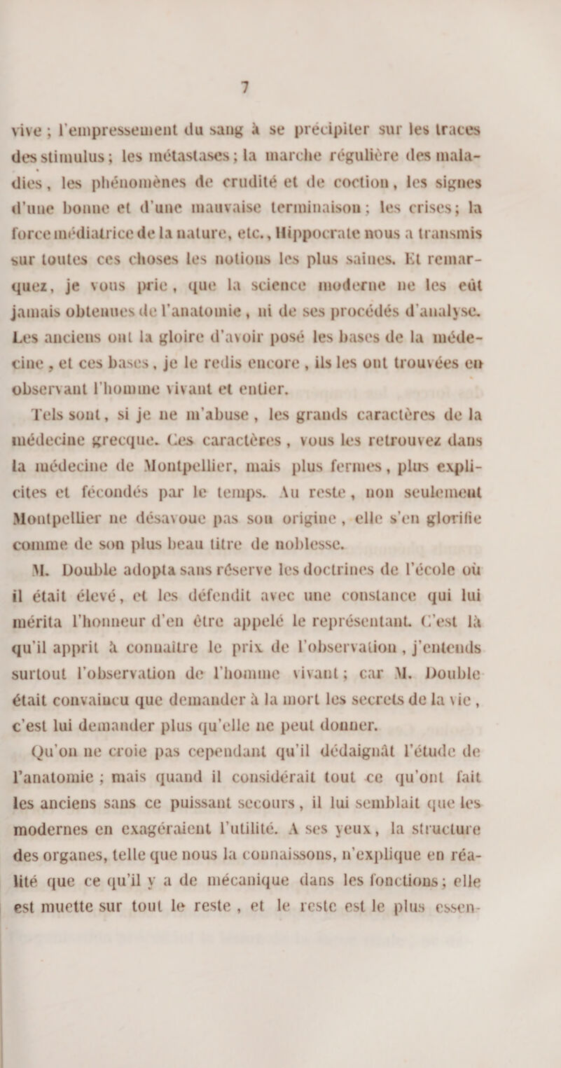 vive ; l'empressement du sang à se précipiter sur les traces des stimulus ; les métastases ; la marche régulière des mala- * • dies, les phénomènes de crudité et de coctiou, les signes d’une bonne et d’une mauvaise terminaison; les crises; la force médiatrice de la nature, etc., Hippocrate nous a transmis sur toutes ces choses les notions les plus saines. Et remar¬ quez, je vous prie, que la science moderne ne les eût jamais obtenues de l’anatomie , ni de ses procédés d'analyse. Les anciens ont la gloire d’avoir posé les bases de la méde¬ cine , et ces bases, je le redis encore , ils les ont trouvées en observant l’homme vivant et entier. Tels sont, si je ne m’abuse, les grands caractères de la médecine grecque. Ces caractères, vous les retrouvez dans la médecine de Montpellier, mais plus fermes, plus expli¬ cites et fécondés par le temps. Vu reste, non seulement Montpellier ne désavoue pas sou origine , elle s’en glorilie comme de son plus beau titre de noblesse. M. Double adopta sans réserve les doctrines de l’école où il était élevé, et les défendit avec une constance qui lui mérita l’honneur d’en être appelé le représentant. C’est là qu’il apprit à connaître le prix de l’observation, j’entends surtout l’observation de l’homme vivant ; car M. Double était convaincu que demander à la mort les secrets de la \ie , c’est lui demander plus qu’elle ne peut donner. Qu’on 11e croie pas cependant qu’il dédaignât l’étude de l’anatomie ; mais quand il considérait tout ce qu’ont fait les anciens sans ce puissant secours, il lui semblait (pie les modernes eu exagéraient l’utilité. A ses yeux, la structure des organes, telle que nous la connaissons, n'explique en réa¬ lité que ce qu’il y a de mécanique dans les fonctions; elle est muette sur tout le reste , et le reste est le plus essen-