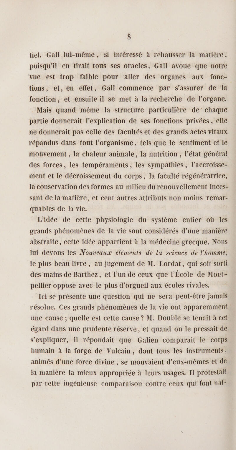 tiel. Gall lui-même, si intéressé à rehausser la matière, puisqu’il en tirait tous ses oracles, Gall avoue que notre vue est trop faible pour aller des organes aux fonc¬ tions, et, en effet, Gall commence par s’assurer de la fonction, et ensuite il se met à la recherche de l’organe. Mais quand même la structure particulière de chaque partie donnerait l’explication de ses fonctions privées, elle ne donnerait pas celle des facultés et des grands actes vitaux répandus dans tout l’organisme, tels que le sentiment et le mouvement, la chaleur animale, la nutrition , l’état général des forces, les tempéraments, les sympathies, l’accroisse¬ ment et le décroissemeut du corps, la faculté régénératrice, la conservation des formes au milieu du renouvellement inces¬ sant de la matière, et cent autres attributs non moins remar¬ quables de la vie. L’idée de cette physiologie du système entier où les grands phénomènes de la vie sont considérés d’une manière abstraite, cette idée appartient à la médecine grecque. Nous lui devons les Nouveaux éléments de la science de l'homme, le plus beau livre , au jugement de M. Lordat, qui soit sorti des mains de Barthez, et l’un de ceux que l’École de Mont¬ pellier oppose avec le plus d’orgueil aux écoles rivales. Ici se présente une question qui ne sera peut-être jamais résolue. Ces grands phénomènes de la vie ont apparemment une cause ; quelle est cette cause ? M. Double se tenait à cet égard dans une prudente réserve, et quand on le pressait de s’expliquer, il répondait que Galien comparait le corps humain à la forge de Vulcain, dont tous les instruments, animés d’une force divine , se mouvaient d’eux-mêmes et de la manière la mieux appropriée à leurs usages. Il protestait par cette ingénieuse comparaison contre ceux qui font naî-