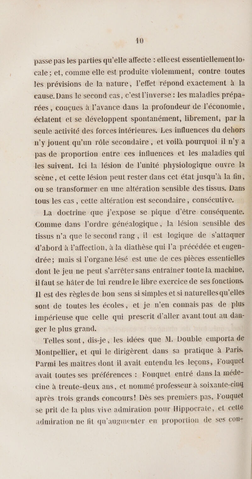 passe pas les parties qu’elle affecte : elleest essentiellement lo¬ cale ; et, comme elle est produite violemment, contre toutes les prévisions de la nature, l’effet répond exactement à la cause. Dans le second cas, c’est l’inverse : les maladies prépa¬ rées , conçues à l’avance dans la profondeur de l’économie, éclatent et se développent spontanément, librement, par la seule activité des forces intérieures. Les influences du dehors n’y jouent qu’un rôle secondaire , et voilà pourquoi il n’y a pas de proportion entre ces influences et les maladies qui les suivent. Ici la lésion de l’unité physiologique ouvre la scène, et cette lésion peut rester dans cet état jusqu’à la fin, ou se transformer en une altération sensible des tissus. Dans tous les cas , cette altération est secondaire, consécutive. La doctrine que j’expose se pique d’être conséquente. Comme dans l’ordre généalogique, la lésion sensible des tissus n’a que le second rang , il est logique de s’attaquer d’abord à l’affection, à la diathèse qui l’a précédée et engen¬ drée; mais si l’organe lésé est une de ces pièces essentielles dont le jeu ne peut s’arrêter sans entraîner toute la machine, il faut se hâter de lui rendre le libre exercice de ses fonctions. Il est des règles de bon sens si simples et si naturelles qu’elles sont de toutes les écoles, et je n’en connais pas de plus impérieuse que celle qui prescrit d’aller avant tout au dan¬ ger le plus grand. Telles sont, dis-je, les idées que M. Double emporta de Montpellier, et qui le dirigèrent dans sa pratique à Paris. Parmi les maîtres dont il avait entendu les leçons, Fouquet avait toutes ses préférences : Fouquet entré dans la méde¬ cine à trente-deux ans, et nommé professeur à soixante-cinq après trois grands concours! Dès ses premiers pas, Fouquet se prit de la plus vive admiration pour Hippocrate, et cette admiration ne fit qu’augmenter en proportion de ses ton-