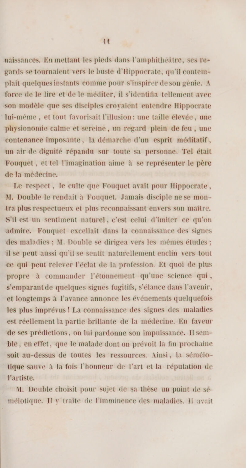 naissances. Kn mettant les pieds dans l'amphithéâtre, ses re¬ gards se tournaient vers le buste d’Hippocrate, qu’il contem¬ plait quelques instants comme pour s’inspirer de son génie. A force de le lire et de le méditer, il s'identifia tellement avec son modèle que ses disciples croyaient entendre Hippocrate lui-même , et tout favorisait l’illusion: une taille élevée, une physionomie calme et sereine, un regard plein de feu , une contenance imposante, la démarche d’un esprit méditatif, un air de dignité répandu sur toute sa personne. Tel était Fouquet, et tel l’imagination aime se représenter le père de la médecine. Le respect, le culte que Fouquet avait pour Hippocrate, M. Double le rendait Fouquet. Jamais disciple ne se mon¬ tra plus respectueux et plus reconnaissant envers son maître. S’il est un sentiment naturel, c’est celui d’imiter ce qu’on admire. Fouquet excellait dans la connaissance des signes des maladies ; M. Double se dirigea vers les mêmes études; il se peut aussi qu'il se sentit naturellement enclin vers tout ce qui peut relever l’éclat de la profession. Kt quoi de plus propre à commander l’étonnement qu’une science qui, s’emparant de quelques signes fugitifs, s’élance dans l’avenir, et longtemps a l’avance annonce les événements quelquefois les plus imprévus ! La connaissance des signes des maladies est réellement la partie brillante de la médecine. Lu faveur de ses prédictions, on lui pardonne son impuissance. II sem¬ ble, en effet, que le malade dont on prévoit la lin prochaine soit au-dessus de toutes les ressources. Vinsi, la séméio¬ tique sauve à la fois l’honneur de l’art et la réputation de l’artiste. M. Double choisit pour sujet do sa thèse un point de sé méiotique. Il y traite de l'imminence des maladies. Il avait