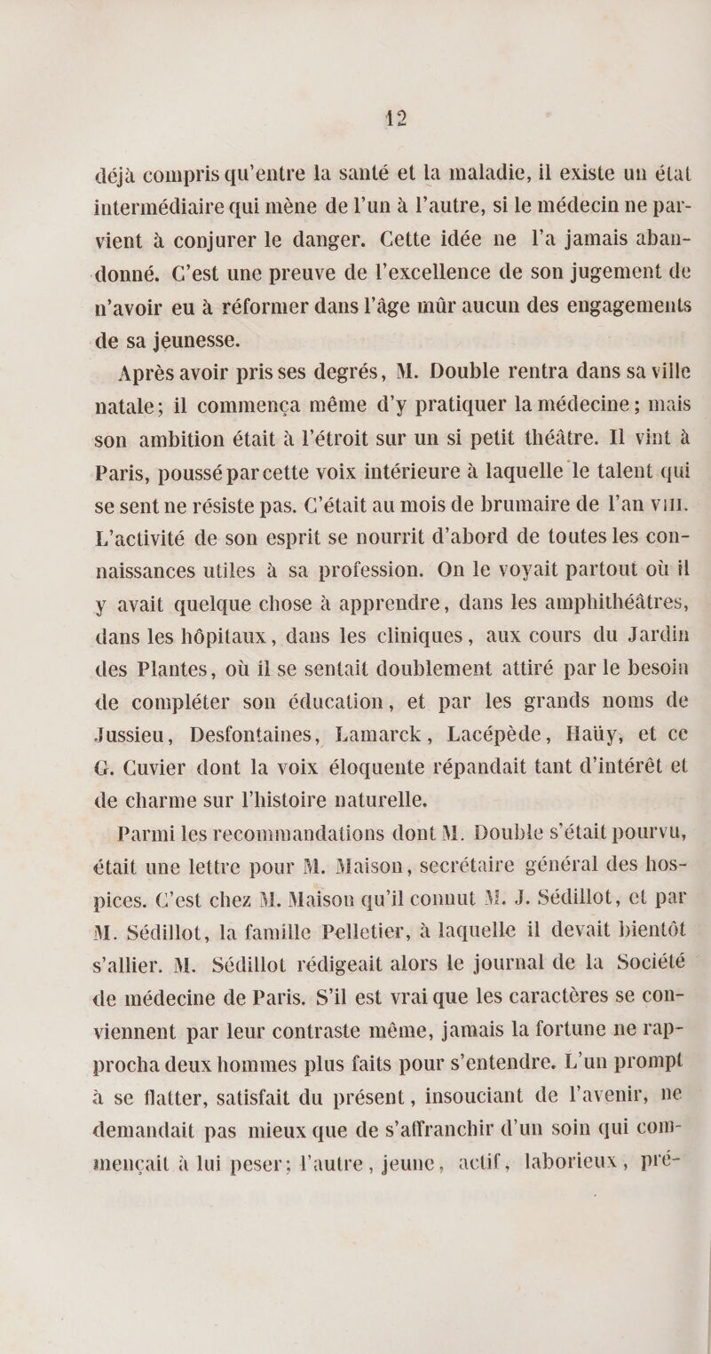 déjà compris qu’entre la santé et la maladie, il existe un état intermédiaire qui mène de l’un à l’autre, si le médecin ne par¬ vient à conjurer le danger. Cette idée ne l’a jamais aban¬ donné. C’est une preuve de l’excellence de son jugement de n’avoir eu à réformer dans l’âge mûr aucun des engagements de sa jeunesse. Après avoir prisses degrés, M. Double rentra dans sa ville natale ; il commença même d’y pratiquer la médecine ; mais son ambition était à l’étroit sur un si petit théâtre. Il vint à Paris, poussé par cette voix intérieure à laquelle le talent qui se sent ne résiste pas. C’était au mois de brumaire de l’an vin. L’activité de son esprit se nourrit d’abord de toutes les con¬ naissances utiles à sa profession. On le voyait partout où il y avait quelque chose à apprendre, dans les amphithéâtres, dans les hôpitaux, dans les cliniques, aux cours du Jardin des Plantes, où il se sentait doublement attiré par le besoin de compléter son éducation, et par les grands noms de Jussieu, Desfontaines, Lamarck, Lacépède, Haüy, et ce G. Cuvier dont la voix éloquente répandait tant d’intérêt et de charme sur l’histoire naturelle. Parmi les recommandations dont M. Double s’était pourvu, était une lettre pour M. Maison, secrétaire général des hos¬ pices. C’est chez M. Maison qu’il connut M.. J. Sédillot, et par M. Sédillot, la famille Pelletier, à laquelle il devait bientôt s’allier. M. Sédillot rédigeait alors le journal de la Société de médecine de Paris. S’il est vrai que les caractères se con¬ viennent par leur contraste même, jamais la fortune ne rap¬ procha deux hommes plus faits pour s’entendre. L’un prompt à se flatter, satisfait du présent, insouciant de l’avenir, ne demandait pas mieux que de s’affranchir d’un soin qui com¬ mençait à lui peser; l’autre, jeune, actif, laborieux, pré-
