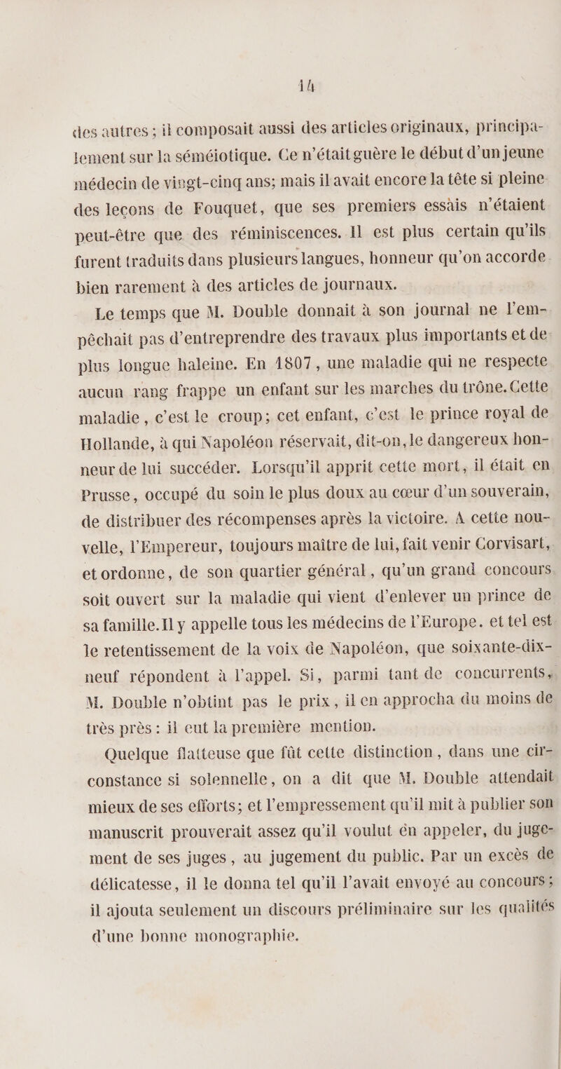 U\ des autres ; ii composait aussi des articles originaux, principa¬ lement sur la séméiotique. Ce n’était guère le début d’un jeune médecin de vingt-cinq ans; mais il avait encore la tête si pleine des leçons de Fouquet, que ses premiers essais n’étaient peut-être que des réminiscences. 11 est plus certain qu’ils furent traduits dans plusieurs langues, honneur qu’on accorde bien rarement à des articles de journaux. Le temps que M. Double donnait à son journal ne l’em¬ pêchait pas d’entreprendre des travaux plus importants et de plus longue haleine. En 1807, une maladie qui ne respecte aucun rang frappe un enfant sur les marches du trône.Cette maladie , c’est le croup; cet enfant, c’est le prince royal de Hollande, à qui Napoléon réservait, dit-on,le dangereux hon¬ neur de lui succéder. Lorsqu’il apprit cette mort, il était en Prusse, occupé du soin le plus doux au cœur d’un souverain, de distribuer des récompenses après la victoire. A. cette nou¬ velle, l’Empereur, toujours maître de lui, fait venir Corvisart, et ordonne, de son quartier général, qu’un grand concours soit ouvert sur la maladie qui vient d’enlever un prince de sa famille. Il y appelle tous les médecins de l’Europe, et tel est le retentissement de la voix de Napoléon, que soixante-dix- neuf répondent à l’appel. Si, parmi tant de concurrents,. M. Double n’obtint pas le prix, il en approcha du moins de très près : il eut la première mention. Quelque flatteuse que fût cette distinction, dans une cir¬ constance si solennelle, on a dit que M. Double attendait mieux de ses efforts; et l’empressement qu’il mit à publier son manuscrit prouverait assez qu’il voulut en appeler, du juge¬ ment de ses juges , au jugement du public. Par un excès de délicatesse, il le donna tel qu’il l’avait envoyé au concours ; il ajouta seulement un discours préliminaire sur les qualités d’une bonne monographie.