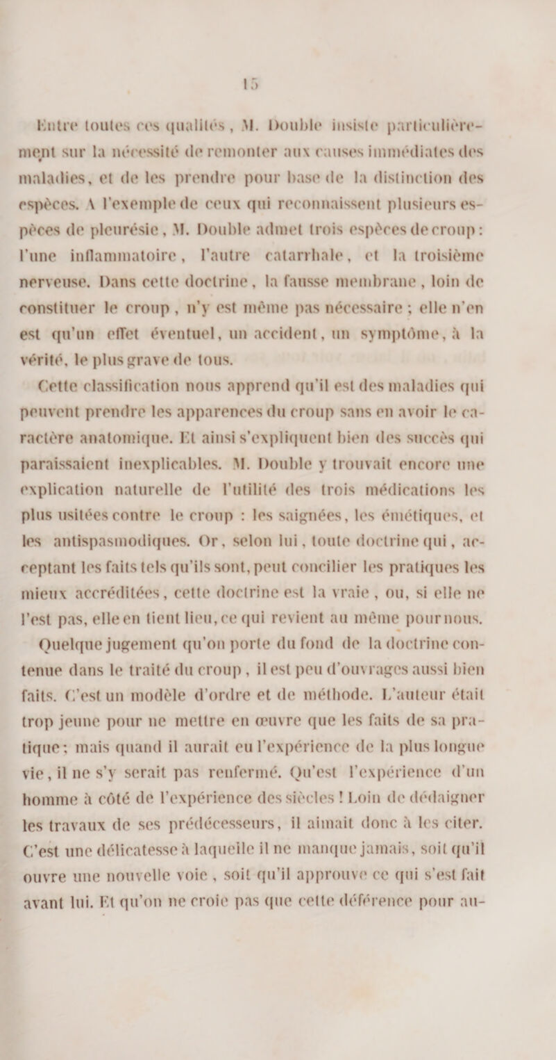 Entre toutes ces qualités, M. Double insiste particulière¬ ment sur la nécessité de remonter aux causes immédiates des maladies, et de les prendre pour base de la distinction des espèces. \ l’exemple de ceux qui reconnaissent plusieurs es¬ pèces de pleurésie, M. Double admet trois espèces de croup : l’une inflammatoire, l’autre catarrhale, et la troisième nerveuse. Dans cette doctrine, la fausse membrane , loin de constituer le croup , n’y est même pas nécessaire ; elle n’en est qu’on effet éventuel, un accident, un symptôme, à la vérité, le plus grave de tous. Cette classification nous apprend qu’il est des maladies qui peuvent prendre les apparences du croup sans en avoir h* ca¬ ractère anatomique. Et ainsi s’expliquent bien des succès qui paraissaient inexplicables. M. Double y trouvait encore une explication naturelle de l’utilité des trois médications les plus usitées contre le croup : les saignées, les émétiques, et les antispasmodiques. Or, selon lui, toute doctrine qui, ac¬ ceptant les faits tels qu’ils sont, peut concilier les pratiques les mieux accréditées, cette doctrine est la vraie, ou, si elle ne l’est pas, elle en tient lieu,ce qui revient au même poumons. Quelque jugement qu’on porte du fond de la doctrine con¬ tenue dans le traité du croup , il est peu d’ouvrages aussi bien faits, f.’cst un modèle d’ordre et de méthode. L’auteur était trop jeune pour ne mettre en œuvre que les faits de sa pra¬ tique; mais quand il aurait eu l’expérience de la plus longue vie, il ne s’v serait pas renfermé. Qu’est l’expérience d’un homme à côté de l’expérience des siècles ! Loin de dédaigner les travaux de ses prédécesseurs, il aimait donc à les citer. C’est une délicatesse à laquelle il ne manque jamais, soit qu’il ouvre une nouvelle voie , soit qu’il approuve ce qui s’est fait avant lui. Et qu’on ne croie pas que celte déférence pour au-