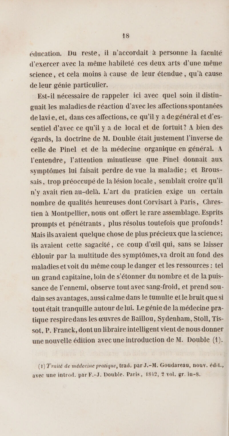éducation. Du reste, il n’accordait à personne la faculté d’exercer avec la même habileté ces deux arts d’une même science, et cela moins à cause de leur étendue, qu’à cause de leur génie particulier. Est-il nécessaire de rappeler ici avec quel soin il distin¬ guait les maladies de réaction d’avec les affections spontanées de lavi e, et, dans ces affections, ce qu’il y a de général et d’es¬ sentiel d’avec ce qu’il y a de local et de fortuit? A bien des égards, la doctrine de M. Double était justement l’inverse de celle de Pinel et de la médecine organique en général. A l’entendre, l’attention minutieuse que Pinel donnait aux symptômes lui faisait perdre de vue la maladie ; et Brous¬ sais , trop préoccupé de la lésion locale, semblait croire qu’il n’y avait rien au-delà. L’art du praticien exige un certain nombre de qualités heureuses dontGorvisart à Paris, Cbres- tien à Montpellier, nous ont offert le rare assemblage. Esprits prompts et pénétrants , plus résolus toutefois que profonds ! Mais ils avaient quelque chose de plus précieux que la science; ils avaient cette sagacité, ce coup d’œil qui, sans se laisser éblouir par la multitude des symptômes,va droit au fond des maladies et voit du même coup le danger et les ressources : tel un grand capitaine, loin de s’étonner du nombre et de la puis¬ sance de l’ennemi, observe tout avec sang-froid, et prend sou¬ dain ses avantages, aussi calme dans le tumulte et le bruit que si tout était tranquille autour de lui. Le génie de la médecine pra¬ tique respire dans les œuvres de Baillou, Sydenham, Stoll, Tis¬ sot, P. Franck, dont un libraire intelligent vient de nous donner une nouvelle édition avec une introduction de M. Double (1). (1 ) Traité de médecine pratique, Irad. par J.-M. Goudareau, nouv. édit., avec une introd. par F.-J. Double. Paris, 18i2, 2 vol. gr. in-8.
