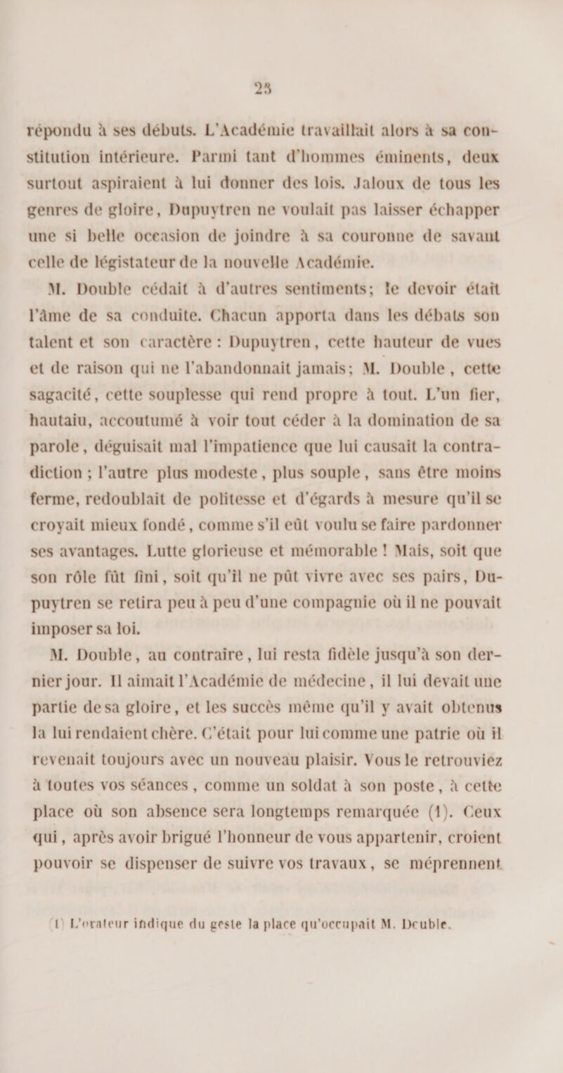 ‘23 répondu à ses débuts. L’Académie travaillait alors à sa con¬ stitution intérieure. Parmi tant d’hommes éminents, deux surtout aspiraient à lui donner des lois. Jaloux de tous les genres de gloire, Dupiivtren ne voulait pas laisser échapper une si belle occasion de joindre à sa couronne de savant celle de législateur de la nouvelle \ endémie. M. Double cédait à d’autres sentiments; le devoir était l’âme de sa conduite. Chacun apporta dans les débats son talent et son caractère : Dupuytren, cette hauteur de vues et de raison (pii ne l’abandonnait jamais; M. Double, cette sagacité, cette souplesse qui rend propre à tout. L’un fier, hautaiu, accoutumé à voir tout céder à la domination de sa parole, déguisait mal l’impatience que lui causait la contra¬ diction ; l’autre plus modeste, plus souple, sans être moins ferme, redoublait de politesse et d’égards à mesure qu’il se croyait mieux fondé, comme s’il eût voulu se faire pardonne!* ses avantages. Lutte glorieuse et mémorable ! Mais, soit que son rôle fût fini, soit qu’il ne pût vivre avec ses pairs, Du¬ puytren se retira peu à peu d’une compagnie où il ne pouvait imposer sa loi. M. Double, au contraire, lui resta fidèle jusqu’à son der¬ nier jour. Il aimait l’Académie de médecine, il lui devait une partie de sa gloire, et les succès même qu’il y avait obtenus la lui rendaient chère. C’était pour lui comme une patrie où il revenait toujours avec un nouveau plaisir. Vous le retrouviez à toutes vos séances, comme un soldat à son poste, à celte place où son absence sera longtemps remarquée (1). Ceux qui, après avoir brigué l’honneur de vous appartenir, croient pouvoir se dispenser de suivre vos travaux, se méprennent 1 L'orateur indique du geste la place qu’occupait M. Druble.