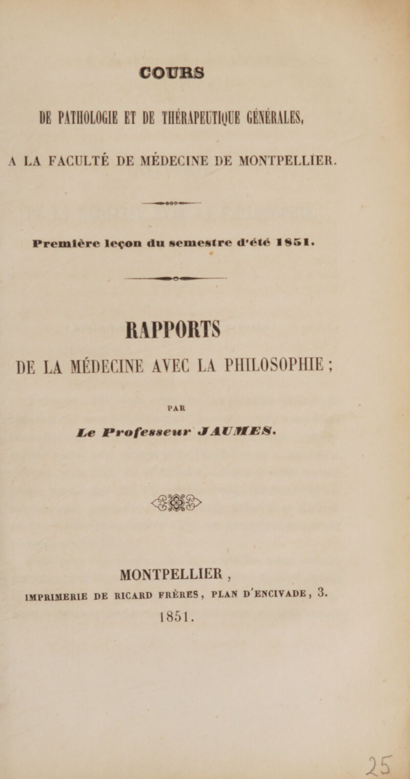 COURS DE PATHOLOGIE ET DE TIIÉRAPECTHjllï GENERALES, A LA FACÜLTÉ DE MÉDECINE DE MONTPELLIER. Première leçon du semestre d'èlè 1851, # RAPPORTS DE LA MÉDECINE AVEC LA PHILOSOPHIE ; PAH MjC Professeur SAWJifMPS* MONTPELLIER , IMPRIMERIE DE RICARD FRÈRES, PLAN DENCIVADE , 3. 1851.