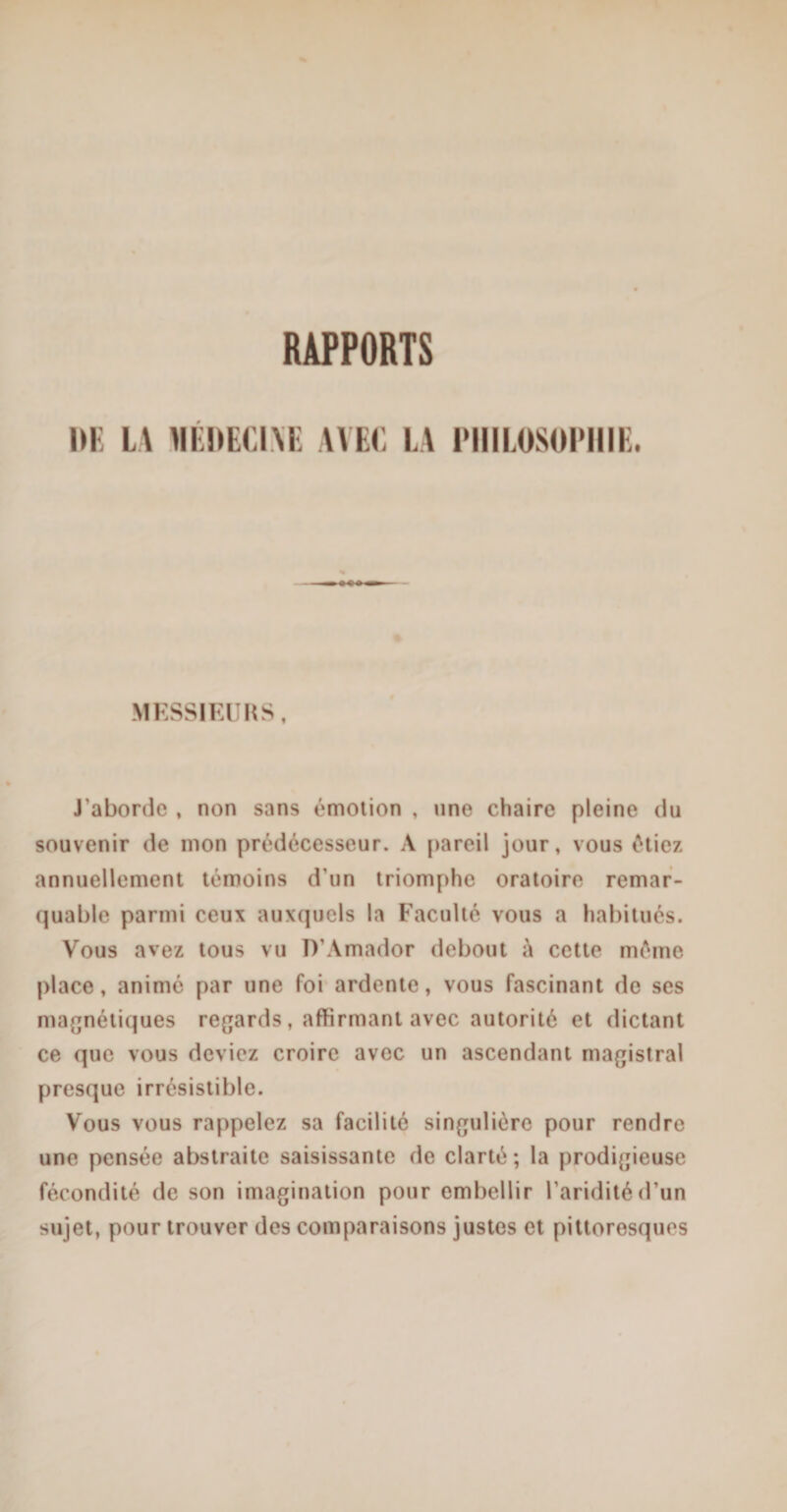 RAPPORTS HE LA MEDECIME AVEC LA PHILOSOPHIE. MESSIEURS » J'aborde , non sans émotion , une chaire pleine du souvenir de mon prédécesseur. A pareil jour, vous étiez annuellement témoins d'un triomphe oratoire remar¬ quable parmi ceux auxquels la Faculté vous a habitués. Vous avez tous vu TVAmador debout à cette meme place, animé par une foi ardente, vous fascinant de ses magnétiques regards, affirmant avec autorité et dictant ce que vous deviez croire avec un ascendant magistral presque irrésistible. Vous vous rappelez sa facilité singulière pour rendre une pensée abstraite saisissante de clarté; la prodigieuse fécondité de son imagination pour embellir l’aridité d’un sujet, pour trouver des comparaisons justes et pittoresques