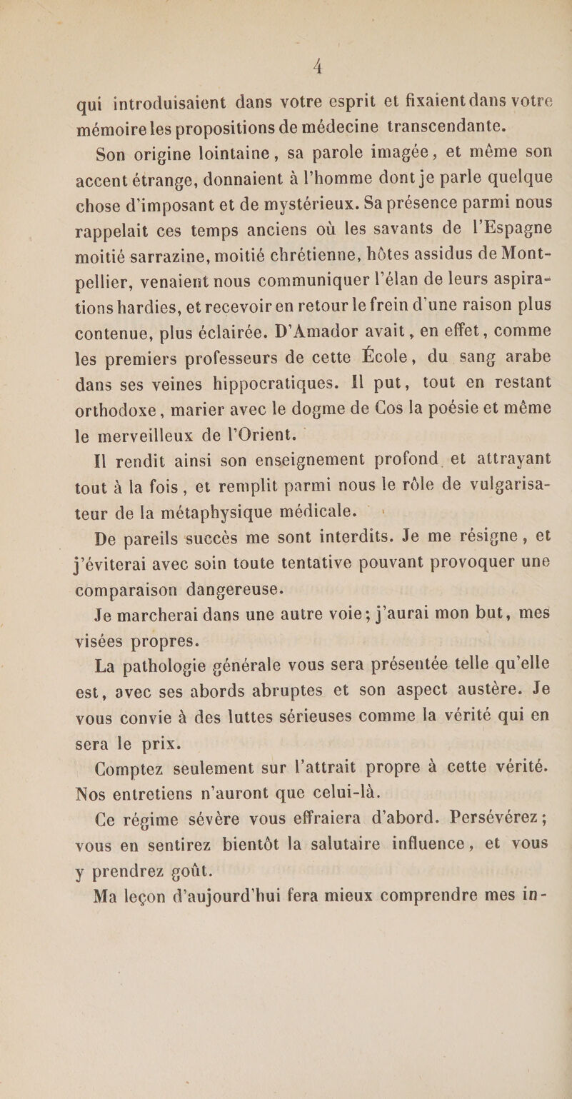 qui introduisaient dans votre esprit et fixaient dans votre mémoire les propositions de médecine transcendante. Son origine lointaine, sa parole imagée, et meme son accent étrange, donnaient à l’homme dont je parle quelque chose d’imposant et de mystérieux. Sa présence parmi nous rappelait ces temps anciens où les savants de l’Espagne moitié sarrazine, moitié chrétienne, hôtes assidus de Mont¬ pellier, venaient nous communiquer l’élan de leurs aspira¬ tions hardies, et recevoir en retour le frein d’une raison plus contenue, plus éclairée. D’Amador avait, en effet, comme les premiers professeurs de cette École, du sang arabe dans ses veines hippocratiques. 11 put, tout en restant orthodoxe, marier avec le dogme de Cos la poésie et même le merveilleux de l’Orient. Il rendit ainsi son enseignement profond et attrayant tout à la fois , et remplit parmi nous le rôle de vulgarisa¬ teur de la métaphysique médicale. De pareils succès me sont interdits. Je me résigne, et j’éviterai avec soin toute tentative pouvant provoquer une comparaison dangereuse. Je marcherai dans une autre voie; j’aurai mon but, mes visées propres. La pathologie générale vous sera présentée telle qu’elle est, avec ses abords abruptes et son aspect austère. Je vous convie à des luttes sérieuses comme la vérité qui en sera le prix. Comptez seulement sur l’attrait propre à cette vérité. Nos entretiens n’auront que celui-là. Ce régime sévère vous effraiera d’abord. Persévérez; vous en sentirez bientôt la salutaire influence, et vous y prendrez goût. Ma leçon d’aujourd’hui fera mieux comprendre mes in-