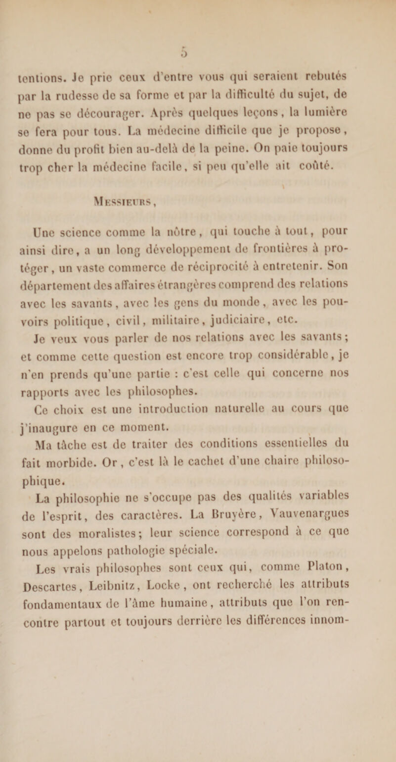 0 tentions. Je prio ceux d’entre vous qui seraient rebutés par la rudesse do sa forme et par la difficulté du sujet, de no pas se décourager. Après quelques leçons, la lumière se fera pour tous. La médecine difficile que je propose, donne du prolit bien au-delà de la peine. On paie toujours trop cher la médecine facile, si peu qu’elle ait coûté. \ Messieurs, Une science comme la outre, qui touche à tout, pour ainsi dire, a un long développement de frontières à pro¬ téger, un vaste commerce de réciprocité à entretenir. Son département des affaires étrangères comprend des relations avec les savants, avec les gens du monde, avec les pou¬ voirs politique, civil, militaire, judiciaire, etc. Je veux vous parler de nos relations avec les savants ; et comme cette question est encore trop considérable, je n'en prends qu’une partie : c’est celle qui concerne nos rapports avec les philosophes. Ce choix est une introduction naturelle au cours que j’inaugure en ce moment. Ma tâche est de traiter des conditions essentielles du fait morbide. Or, c’est là le cachet d’une chaire philoso¬ phique. La philosophie ne s’occupe pas des qualités variables de l’esprit, des caractères. La Bruyère, Vauvenargucs sont des moralistes; leur science correspond à ce que nous appelons pathologie spéciale. Les vrais philosophes sont ceux qui, comme Platon, Descartes, Leibnitz, Locke, ont recherché les attributs fondamentaux de l’âme humaine, attributs que l’on ren¬ contre partout et toujours derrière les différences innom-