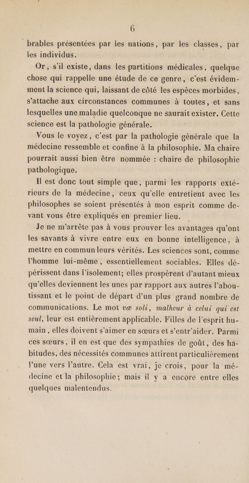 brables présentées par les nations, par les classes, par les individus. Or, s’il existe, dans les partitions médicales, quelque chose qui rappelle une étude de ce genre, c’est évidem¬ ment la science qui, laissant de côté les espèces morbides, s’attache aux circonstances communes à toutes, et sans lesquelles une maladie quelconque ne saurait exister. Cette science est la pathologie générale. Vous le voyez, c’est par la pathologie générale que la médecine ressemble et confine à la philosophie. Ma chaire pourrait aussi bien être nommée : chaire de philosophie pathologique. 11 est donc tout simple que, parmi les rapports exté¬ rieurs de la médecine, ceux qu’elle entretient avec les philosophes se soient présentés à mon esprit comme de¬ vant vous être expliqués en premier lieu. Je ne m’arrête pas à vous prouver les avantages qu’ont les savants à vivre entre eux en bonne intelligence, à mettre en commun leurs vérités. Les sciences sont, comme l’homme lui-même , essentiellement sociables. Elles dé¬ périssent dans l’isolement; elles prospèrent d’autant mieux qu’elles deviennent les unes par rapport aux autres l’abou¬ tissant et le point de départ d’un plus grand nombre de communications. Le mot vœ soli, malheur à celui qui est seul, leur est entièrement applicable. Filles de l’esprit hu¬ main , elles doivent s’aimer en sœurs et s’entr’aider. Parmi ces sœurs, il en est que des sympathies de goût, des ha¬ bitudes, des nécessités communes attirent particulièrement l’une vers l’autre. Cela est vrai, je crois, pour la mé¬ decine et la philosophie; mais il y a encore entre elles quelques malentendus,