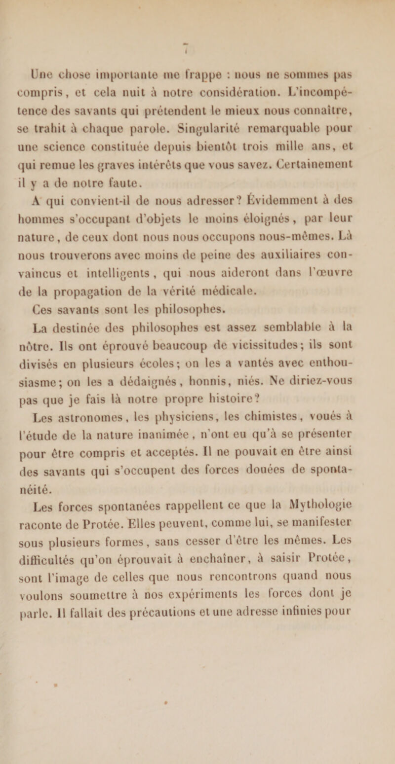 Une chose importante me trappe : nous ne sommes pas compris, et cela nuit à notre considération. L’incompé¬ tence des savants qui prétendent le mieux nous connaître, se trahit à chaque parole. Singularité remarquable pour une scienco constituée depuis bientôt trois mille ans, et qui remue les graves intérêts que vous savez. Certainement il y a do notre faute. A qui convient-il de nous adresser? Évidemment à des hommes s’occupant d’objets le moins éloignés, par leur nature, de ceux dont nous nous occupons nous-mêmes. Là nous trouverons avec moins de peine des auxiliaires con¬ vaincus et intelligents , qui nous aideront dans l’œuvre de la propagation de la vérité médicale. Ces savants sont les philosophes. La destinée des philosophes est assez semblable à la nôtre. Ils ont éprouvé beaucoup de vicissitudes; ils sont divisés en plusieurs écoles; on les a vantés avec enthou¬ siasme; on les a dédaignés, honnis, niés. Ne diriez-vous pas que je fais là notre propre histoire? Les astronomes, les physiciens, les chimistes, voués à l’étude de la nature inanimée , n'ont eu qu’à se présenter pour être compris et acceptés. Il ne pouvait en être ainsi des savants qui s’occupent des forces douées de sponta¬ néité. Les forces spontanées rappellent ce que la Mythologie raconte de Protée. Elles peuvent, comme lui, se manifester sous plusieurs formes, sans cesser d’être les mêmes. Les difficultés qu’on éprouvait à enchaîner, à saisir Protée, sont l’image de celles que nous rencontrons quand nous voulons soumettre à nos expériments les forces dont je parle. Il fallait des précautions et une adresse infinies pour »