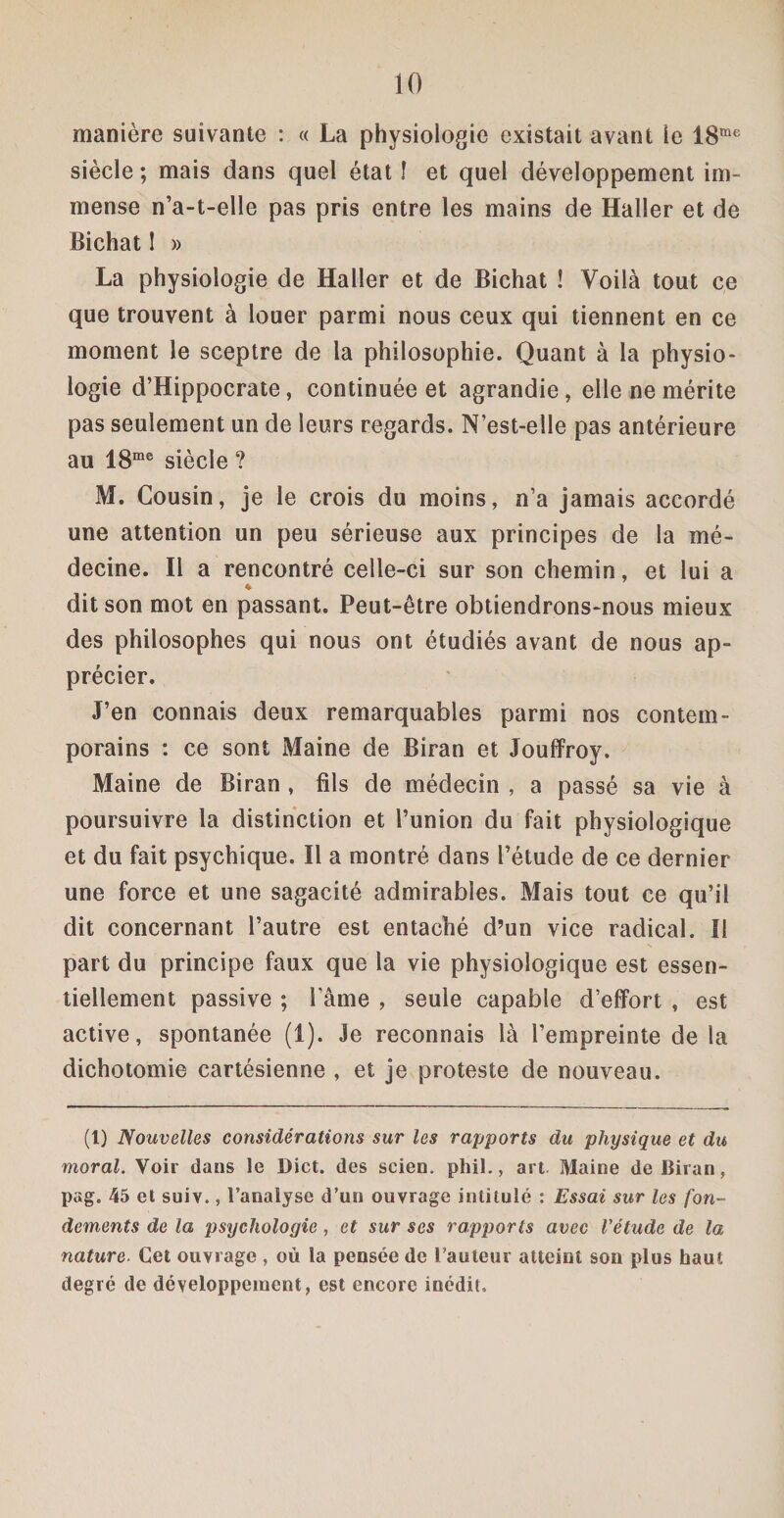 manière suivante : « La physiologie existait avant le 18me siècle ; mais dans quel état I et quel développement im¬ mense n’a-t-elle pas pris entre les mains de Haller et de BichatI » La physiologie de Haller et de Bichat ! Voilà tout ce que trouvent à louer parmi nous ceux qui tiennent en ce moment le sceptre de la philosophie. Quant à la physio¬ logie d’Hippocrate, continuée et agrandie, elle ne mérite pas seulement un de leurs regards. N’est-elle pas antérieure au 18me siècle ? M. Cousin, je le crois du moins, n’a jamais accordé une attention un peu sérieuse aux principes de la mé¬ decine. Il a rencontré celle-ci sur son chemin, et lui a 4 dit son mot en passant. Peut-être obtiendrons-nous mieux des philosophes qui nous ont étudiés avant de nous ap¬ précier. J’en connais deux remarquables parmi nos contem¬ porains : ce sont Maine de Biran et Jouffroy. Maine de Biran , fils de médecin , a passé sa vie à poursuivre la distinction et l’union du fait physiologique et du fait psychique. Il a montré dans l’étude de ce dernier une force et une sagacité admirables. Mais tout ce qu’il dit concernant l’autre est entaché d’un vice radical. II part du principe faux que la vie physiologique est essen¬ tiellement passive ; Fâme , seule capable d’effort , est active, spontanée (1). Je reconnais là l’empreinte de la dichotomie cartésienne , et je proteste de nouveau. (t) Nouvelles considérations sur les rapports du physique et du moral. Voir dans le Dict. des scien. phil., art Maine de Biran, pag. 45 et suiv., l'analyse d’un ouvrage intitulé : Essai sur les fon¬ dements de la psychologie, et sur ses rapports avec l'étude de la nature. Cet ouvrage , où la pensée de l’auteur atteint son plus haut degré de développement, est encore inédit.