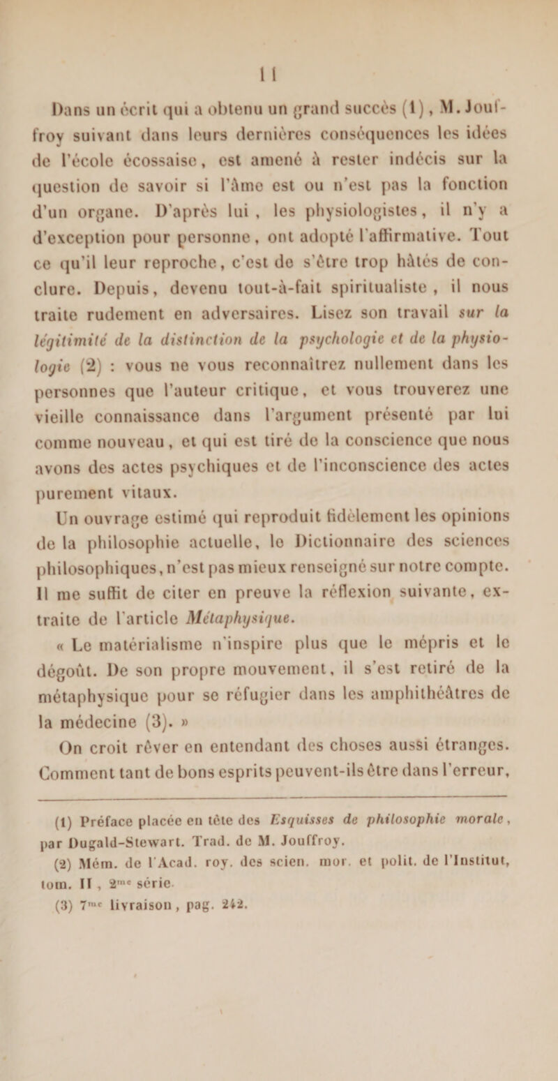 Dans un écrit qui a obtenu un grand succès (i), M. Joul- froy suivant dans leurs dernières conséquences les idées de l’école écossaise, est amené à rester indécis sur la question de savoir si l’èmo est ou n’est pas la fonction d’un organe. D’après lui , les physiologistes, il n’y a d’exception pour personne, ont adopté l’affirmative. Tout ce qu’il leur reproche, c’est do s'ètre trop hâtés de con¬ clure. Depuis, devenu tout-à-fait spiritualiste, il nous traite rudement en adversaires. Lisez son travail sur la légitimité de la distinction de la psychologie et de la physio¬ logie (2) : vous ne vous reconnaîtrez nullement dans les personnes que l’auteur critique, et vous trouverez une vieille connaissance dans l’argument présenté par lui comme nouveau, et qui est tiré do la conscience que nous avons des actes psychiques et de l’inconscience des actes purement vitaux. Un ouvrage estimé qui reproduit Hdèlemcnt les opinions de la philosophie actuelle, lo Dictionnaire des sciences philosophiques, n’est pas mieux renseigne sur notre compte. Il me suffit de citer en preuve la réflexion suivante, ex¬ traite de l'article Métaphysique, « Le matérialisme n'inspire plus que le mépris et le dégoût. De son propre mouvement, il s’est retiré de la métaphysique pour se réfugier dans les amphithéâtres de la médecine (3). » On croit rêver en entendant des choses aussi étranges. Comment tant de bons esprits peuvent-ils être dans l’erreur, (1) Préface placée en tète des Esquisses de philosophie morale, par Dugald-Stewart. Trad. de M. Jouffroy. (2) Mém. de l Acad. roy. des scien. mor. et polit, de l’Institut, tom. Il , 2mc série. (3) 7,uc livraison , pag. 2*2.