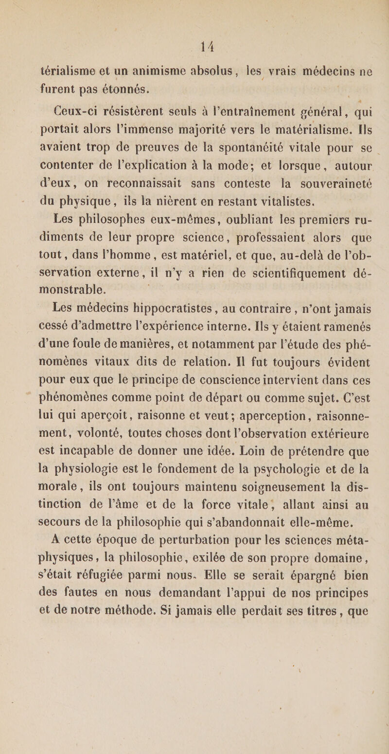 térialisme et un animisme absolus, les vrais médecins ne furent pas étonnés. Ceux-ci résistèrent seuls à l’entraînement général, qui portait alors l’immense majorité vers le matérialisme. Ils avaient trop de preuves de la spontanéité vitale pour se contenter de l’explication à la mode; et lorsque, autour d’eux, on reconnaissait sans conteste la souveraineté du physique, ils la nièrent en restant vitalistes. Les philosophes eux-mêmes, oubliant les premiers ru¬ diments de leur propre science, professaient alors que tout, dans l’homme, est matériel, et que, au-delà de l’ob¬ servation externe, il n’y a rien de scientifiquement dé- monstrable. Les médecins hippocratistes, au contraire , n’ont jamais cessé d’admettre l’expérience interne. Ils y étaient ramenés d’une foule de manières, et notamment par l’étude des phé¬ nomènes vitaux dits de relation. Il fut toujours évident pour eux que le principe de conscience intervient dans ces phénomènes comme point de départ ou comme sujet. C’est lui qui aperçoit, raisonne et veut; aperception, raisonne¬ ment, volonté, toutes choses dont l’observation extérieure est incapable de donner une idée. Loin de prétendre que la physiologie est le fondement de la psychologie et de la morale, ils ont toujours maintenu soigneusement la dis¬ tinction de l’âme et de la force vitale , allant ainsi au secours de la philosophie qui s’abandonnait elle-même. A cette époque de perturbation pour les sciences méta¬ physiques, la philosophie, exilée de son propre domaine, s’était réfugiée parmi nous- Elle se serait épargné bien des fautes en nous demandant l’appui de nos principes et de notre méthode. Si jamais elle perdait ses titres, que