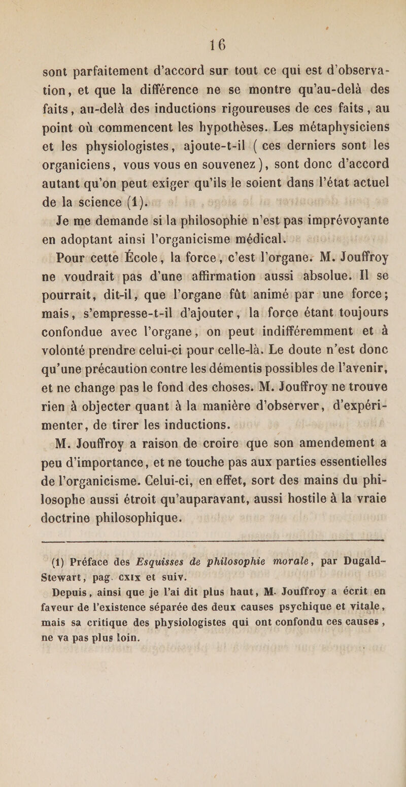 i sont parfaitement d’accord sur tout ce qui est d’observa¬ tion, et que la différence ne se montre qu’au-delà des faits, au-delà des inductions rigoureuses de ces faits, au point où commencent les hypothèses. Les métaphysiciens et les physiologistes, ajoute-t-il (ces derniers sont les organiciens, vous vous en souvenez ), sont donc d’accord autant qu’on peut exiger qu’ils le soient dans l’état actuel de la science (1). Je me demande si la philosophie n’est pas imprévoyante en adoptant ainsi l’organicisme médical. Pour cette École, la force, c’est l’organe. M. Jouffroy ne voudrait pas d’une affirmation aussi absolue. Il se pourrait, dit-il, que l’organe fût animé par une force; mais, s’empresse-t-il d’ajouter, la force étant toujours confondue avec l’organe, on peut indifféremment et à volonté prendre celui-ci pour celle-là. Le doute n’est donc qu’une précaution contre les démentis possibles de l’avenir, et ne change pas le fond des choses. M. Jouffroy ne trouve rien à objecter quant à la manière d’observer, d’expéri¬ menter, de tirer les inductions. M. Jouffroy a raison de croire que son amendement a peu d’importance, et ne touche pas aux parties essentielles de l’organicisme. Celui-ci, en effet, sort des mains du phi¬ losophe aussi étroit qu’auparavant, aussi hostile à la vraie doctrine philosophique. (1) Préface des Esquisses de philosophie morale, par Dugald- Stewart, pag. cxix et suiv. Depuis, ainsi que je l’ai dit plus haut, M- Jouffroy a écrit en faveur de l’existence séparée des deux causes psychique et vitale, mais sa critique des physiologistes qui ont confondu ces causes , ne va pas plus loin.