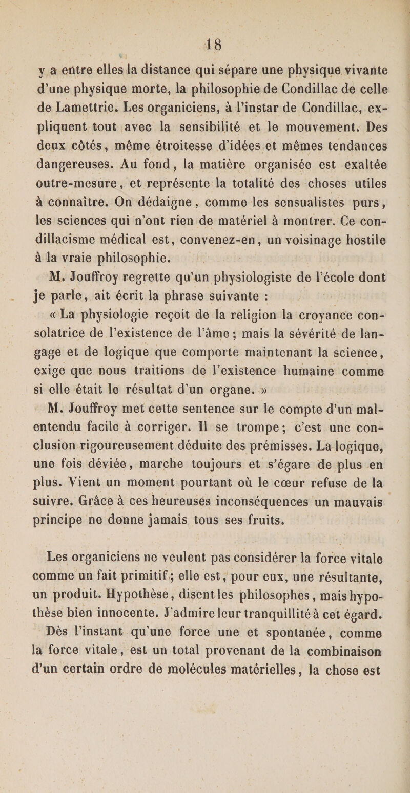 y a entre elles la distance qui sépare une physique vivante d’une physique morte, la philosophie de Condillac de celle de Lamettrie. Les organiciens, à l’instar de Condillac, ex¬ pliquent tout avec la sensibilité et le mouvement. Des deux côtés, même étroitesse d’idées et mêmes tendances dangereuses. Au fond, la matière organisée est exaltée outre-mesure, et représente la totalité des choses utiles à connaître. On dédaigne, comme les sensualistes purs, les sciences qui n’ont rien de matériel à montrer. Ce con- dillacisme médical est, convenez-en, un voisinage hostile à la vraie philosophie. M. Jouffroy regrette qu’un physiologiste de l’école dont je parle, ait écrit la phrase suivante : « La physiologie reçoit de la religion la croyance con¬ solatrice de l’existence de l’âme; mais la sévérité de lan¬ gage et de logique que comporte maintenant la science, exige que nous traitions de l’existence humaine comme si elle était le résultat d’un organe. » M. Jouffroy met cette sentence sur le compte d’un mal¬ entendu facile à corriger. Il se trompe; c’est une con¬ clusion rigoureusement déduite des prémisses. La logique, une fois déviée, marche toujours et s’égare de plus en plus. Vient un moment pourtant où le cœur refuse de la suivre. Grâce à ces heureuses inconséquences un mauvais principe ne donne jamais tous ses fruits. Les organiciens ne veulent pas considérer la force vitale comme un fait primitif ; elle est, pour eux, une résultante, un produit. Hypothèse, disent les philosophes, mais hypo¬ thèse bien innocente. J’admire leur tranquillité à cet égard. Dès l’instant qu’une force une et spontanée, comme la force vitale, est un total provenant de la combinaison d’un certain ordre de molécules matérielles, la chose est