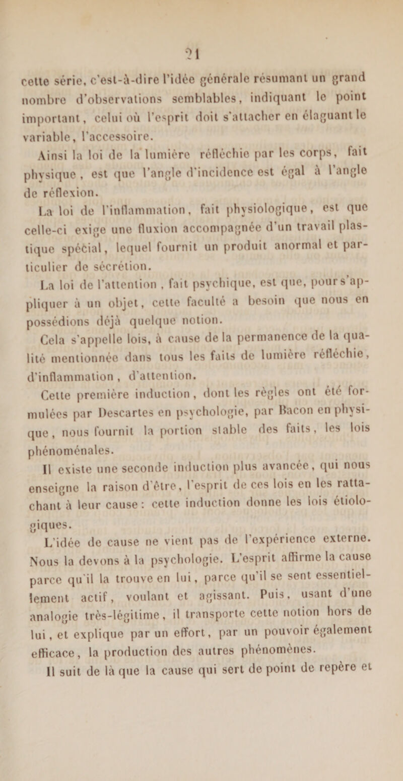 \&gt;1 cotte série, c’est-à-dire l’idée générale résumant un grand nombre d’observations semblables, indiquant le point important, celui où l’esprit doit s'attacher en élaguant le variable, l’accessoire. Ainsi la loi de la lumière réfléchie par les corps, fait physique , est que l’angle d’incidence est égal à l’angle de réflexion. La loi de l’inflammation, fait physiologique, est que celle-ci exige une fluxion accompagnée d’un travail plas¬ tique spécial, lequel fournit un produit anormal et par¬ ticulier de sécrétion. La loi de l’attention , fait psychique, est que, pour s’ap¬ pliquer à un objet, cette faculté a besoin que nous en possédions déjà quelque notion. Gela s’appelle lois, à cause de la permanence de la qua¬ lité mentionnée dans tous les faits de lumière réfléchie, d’inflammation , d'attention. Cette première induction, dont les règles ont été for¬ mulées par Descartes en psychologie, par Bacon en physi¬ que , nous fournit la portion stable des faits, les lois phénoménales. Il existe une seconde induction plus avancée, qui nous enseigne la raison d’être, l'esprit de ces lois en les ratta¬ chant à leur cause : cette induction donne les lois étiolo¬ giques. L’idée de cause ne vient pas de l expérience externe. Nous la devons à la psychologie. L’esprit affirme la cause parce qu il la trouve en lui, parce (pi il se sent essentiel¬ lement actif, voulant et agissant. Puis, usant d’une analogie très-légitime, il transporte cette notion hors de lui, et explique par un effort, par un pouvoir également efficace, la production des autres phénomènes. Il suit de là que la cause qui sert de point de repère et