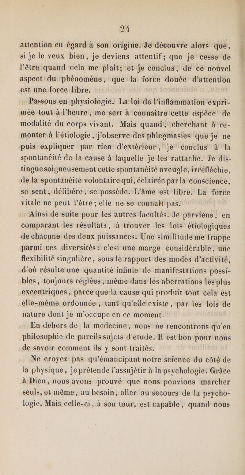 attention eu égard à son origine. Je découvre alors que, si je le veux bien, je deviens attentif; que je cesse de l’être quand cela me plaît; et je conclus, de ce nouvel aspect du phénomène, que la force douée d’attention est une force libre. Passons en physiologie. La loi de l’inflammation expri¬ mée tout à l’heure, me sert à connaître cette espèce de modalité du corps vivant. Mais quand, cherchant à re¬ monter à l’étiologie, j’observe des phlegmasies que je ne puis expliquer par rien d’extérieur, je conclus à la spontanéité de la cause à laquelle je les rattache. Je dis¬ tingue soigneusement cette spontanéité aveugle, irréfléchie, de la spontanéité volontaire qui, éclairée par la conscience, se sent, délibère, se possède. L’âme est libre. La force vitale ne peut l’être; elle ne se connaît pas. Ainsi de suite pour les autres facultés. Je parviens, en comparant les résultats, à trouver les lois étiologiques de chacune des deux puissances. Une similitude me frappe parmi ces diversités: c’est une marge considérable, une flexibilité singulière, sous le rapport des modes d’activité, d’où résulte une quantité infinie de manifestations possi¬ bles, toujours réglées, même dans les aberrations les plus excentriques, parce que la cause qui produit tout cela est elle-même ordonnée, tant qu’elle existe, par les lois de nature dont je m’occupe en ce moment. En dehors de la médecine, nous ne rencontrons qu’en philosophie de pareils sujets d'étude. Il est bon pour nous de savoir comment ils y sont traités. Ne croyez pas qu’émancipant notre science du côté de la physique, je prétende l'assujétir à la psychologie. Grâce à Dieu, nous avons prouvé que nous pouvions marcher seuls, et même, au besoin, aller au secours de la psycho¬ logie. Mais celle-ci, à son tour, est capable, quand nous