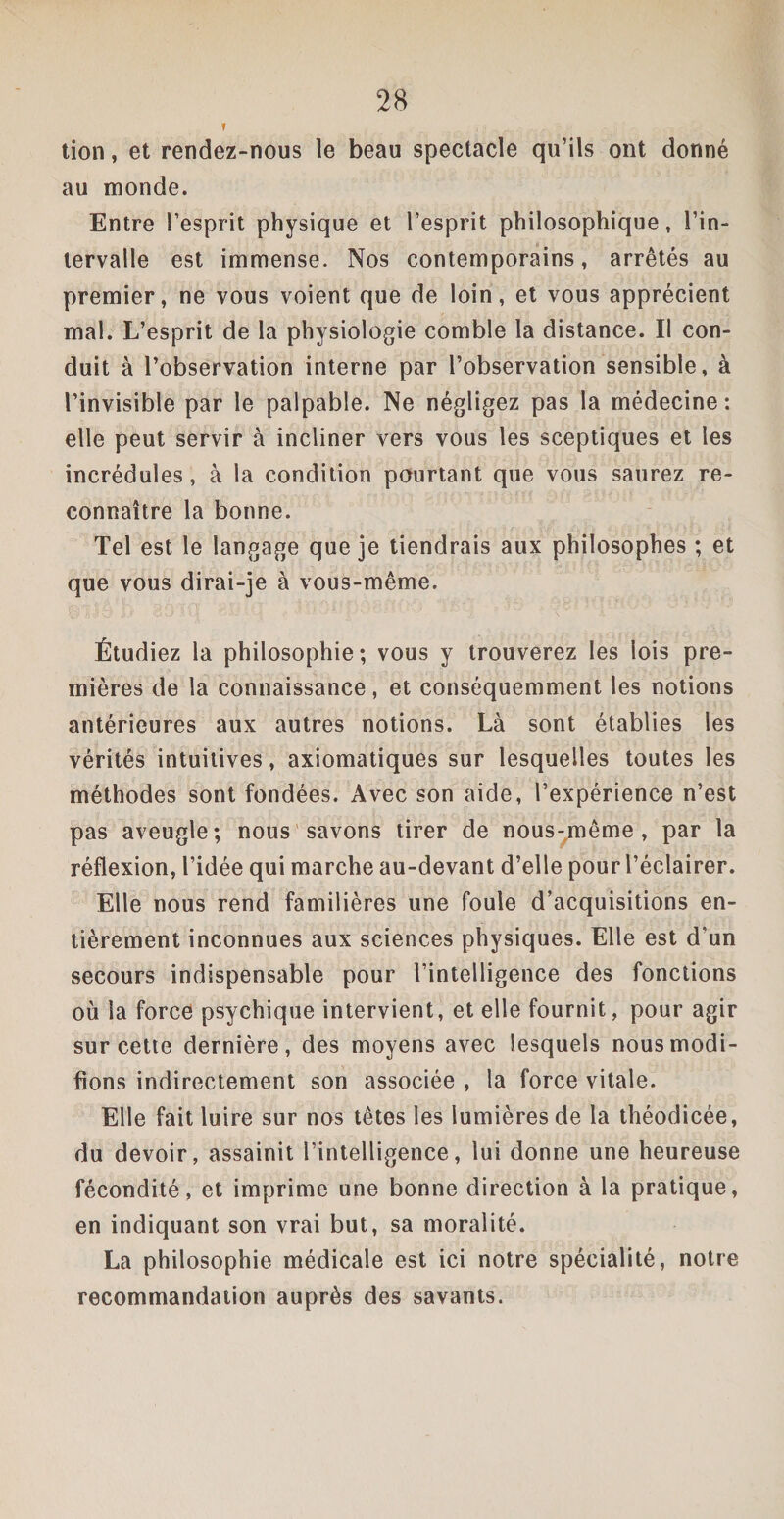 i , ; .. .. • lion, et rendez-nous le beau spectacle qu’ils ont donné au monde. Entre l’esprit physique et l’esprit philosophique, l’in¬ tervalle est immense. Nos contemporains, arrêtés au premier, ne vous voient que de loin, et vous apprécient mal. L’esprit de la physiologie comble la distance. Il con¬ duit à l’observation interne par l’observation sensible, à l’invisible par le palpable. Ne négligez pas la médecine: elle peut servir à incliner vers vous les sceptiques et les incrédules, à la condition pourtant que vous saurez re¬ connaître la bonne. Tel est le langage que je tiendrais aux philosophes ; et que vous dirai-je à vous-même. Étudiez la philosophie; vous y trouverez les lois pre¬ mières de la connaissance, et conséquemment les notions antérieures aux autres notions. Là sont établies les vérités intuitives, axiomatiques sur lesquelles toutes les méthodes sont fondées. Avec son aide, l’expérience n’est pas aveugle; nous savons tirer de nous-même , par la réflexion, l’idée qui marche au-devant d’elle pour l’éclairer. Elle nous rend familières une foule d’acquisitions en¬ tièrement inconnues aux sciences physiques. Elle est d’un secours indispensable pour l’intelligence des fonctions où la force psychique intervient, et elle fournit, pour agir sur cette dernière, des moyens avec lesquels nous modi¬ fions indirectement son associée , la force vitale. Elle fait luire sur nos têtes les lumières de la théodicée, du devoir, assainit l’intelligence, lui donne une heureuse fécondité, et imprime une bonne direction à la pratique, en indiquant son vrai but, sa moralité. La philosophie médicale est ici notre spécialité, notre recommandation auprès des savants.