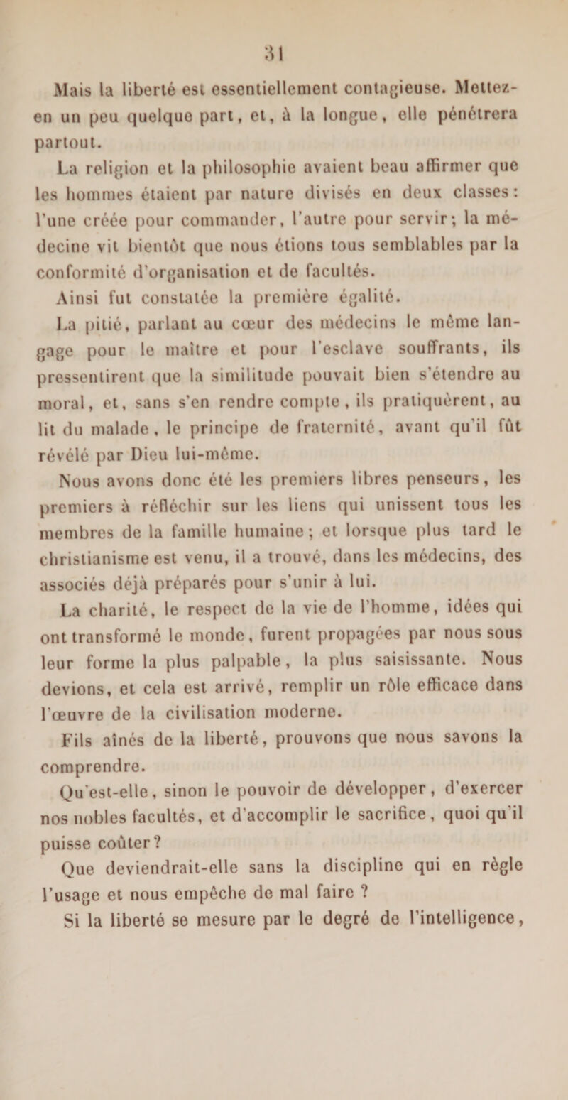 Mais la liberté est essentiellement contagieuse. Mettez- en un peu quelque part, et, à la longue, elle pénétrera partout. La religion et la philosophie avaient beau affirmer que les hommes étaient par nature divisés en deux classes: l’une créée pour commander, l’autre pour servir; la mé¬ decine vit bientôt que nous étions tous semblables par la conformité d’organisation et de facultés. Ainsi fut constatée la première égalité. La pitié, parlant au cœur des médecins le même lan¬ gage pour le maître et pour l'esclave souffrants, ils pressentirent que la similitude pouvait bien s’étendre au moral, et, sans s’en rendre compte, ils pratiquèrent, au lit du malade, le principe de fraternité, avant qu’il fût révélé par Dieu lui-même. Nous avons donc été les premiers libres penseurs, les premiers à réfléchir sur les liens qui unissent tous les membres de la famille humaine; et lorsque plus lard le christianisme est venu, il a trouvé, dans les médecins, des associés déjà préparés pour s’unir à lui. La charité, le respect de la vie de l’homme, idées qui ont transformé le inonde, furent propagées par nous sous leur forme la plus palpable, la plus saisissante. Nous devions, et cela est arrivé, remplir un rôle efficace dans l’œuvre de la civilisation moderne. Fils aînés de la liberté, prouvons que nous savons la comprendre. Qu’est-elle, sinon le pouvoir de développer, d’exercer nos nobles facultés, et d’accomplir le sacrifice, quoi qu’il puisse coûter? Que deviendrait-elle sans la discipline qui en règle l’usage et nous empêche de mal faire ? Si la liberté se mesure par le degré de l’intelligence,