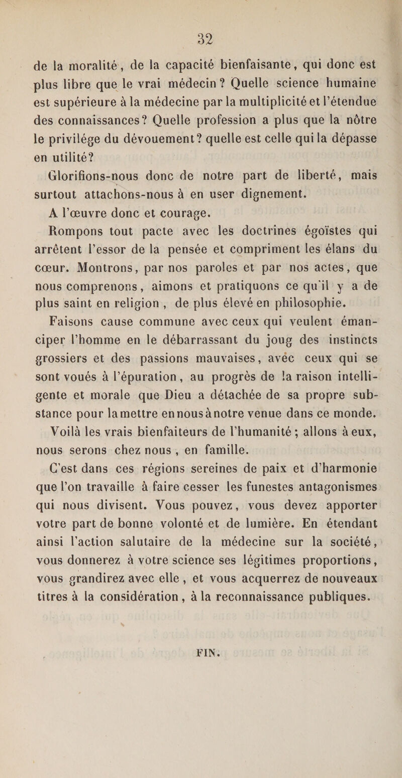 de la moralité, de la capacité bienfaisante, qui donc est plus libre que le vrai médecin ? Quelle science humaine est supérieure à la médecine par la multiplicité et l’étendue des connaissances? Quelle profession a plus que la nôtre le privilège du dévouement? quelle est celle qui la dépasse en utilité? Glorifions-nous donc de notre part de liberté, mais surtout attachons-nous à en user dignement. A l’œuvre donc et courage. Rompons tout pacte avec les doctrines égoïstes qui arrêtent l’essor de la pensée et compriment les élans du cœur. Montrons, par nos paroles et par nos actes, que nous comprenons, aimons et pratiquons ce qu'il y a de plus saint en religion , de plus élevé en philosophie. Faisons cause commune avec ceux qui veulent éman¬ ciper l’homme en le débarrassant du joug des instincts grossiers et des passions mauvaises, avec ceux qui se sont voués à l’épuration, au progrès de la raison intelli¬ gente et morale que Dieu a détachée de sa propre sub¬ stance pour la mettre ennousànotre venue dans ce monde. Voilà les vrais bienfaiteurs de l’humanité; allons à eux, nous serons chez nous , en famille. C’est dans ces régions sereines de paix et d’harmonie que l’on travaille à faire cesser les funestes antagonismes qui nous divisent. Vous pouvez, vous devez apporter votre part de bonne volonté et de lumière. En étendant ainsi l’action salutaire de la médecine sur la société, vous donnerez à votre science ses légitimes proportions, vous grandirez avec elle , et vous acquerrez de nouveaux titres à la considération, à la reconnaissance publiques. FIN.