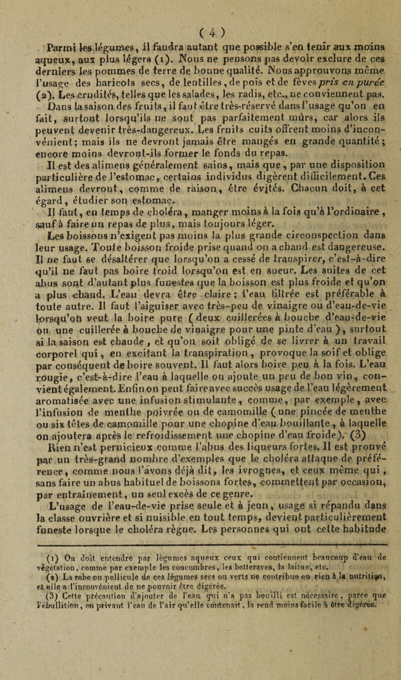 Parmi les légumes, il faudra autant que possible s’en tenir aux moins aqueux, aux plus légers (i). Nous ne pensons pas devoir exclure de ces derniers les pommes de terre de bonne qualité. Nous approuvons meme l’usage des haricots secs, de lentilles , de pois et de fèves pris en purée (2). Les crudités, telles que les salades, les radis, etc., ne conviennent pas. Dans la saison des fruits, il faut être très-réservé dans l’usage qu’on en fait, surtout lorsqu’ils ne sont pas parfaitement mûrs, car alors ils peuvent devenir très-dangereux. Les fruits cuits offrent moins d’incon¬ vénient; mais ils ne devront jamais être mangés en grande quantité ; encore moins devront-ils former le fonds du repas. Il est des alimens généralement sains, mais que , par une disposition particulière de l’estomac, certains individus digèrent difficilement. Ces alimens devront, comme de raison, être évités. Chacun doit, à cet égard, étudier son estomac. Il faut, eu temps de choléra, manger moins à la fois qu’à l’ordinaire , sauf à faire un repas de plus, mais toujours léger. Les boissons n’exigent pas moins la plus grande circonspection dans leur usage. Toute boisson froide prise quand on a chaud est dangereuse. Il ne faut se désaltérer que lorsqu’on a cessé de transpirer, c’est-à-dire qu’il ne faut pas boire froid lorsqu’on est en sueur. Les suites de cet abus sont d’autant plus funestes que la boisson est plus froide et qu’on a plus chaud. L’eau devra être claire ; l’eau filtrée est préférable à toute autre. Il faut l’aiguiser avec très-peu de vinaigre ou d’eau-de-vie lorsqu’on veut la boire pure ( deux cuillerées à bouche d’eau-de-vie ou une cuillerée h bouche de vinaigre pour une pinte d’eau ), surtout si la saison est chaude , et qu’on soit obligé de se livrer à un travail corporel qui, en excitant la transpiration , provoque la soif et oblige par conséquent de boire souvent. Il faut alors boire peu à la fois. L’eau rougie, c’est-à-dire l’eau à laquelle on ajoute un peu de bon vin, con¬ vient également. Enfin on peut faire avec succès usage de l’eau légèrement aromatisée avec une infusion stimulante , comme, par exemple, avec l’infusion de menthe poivrée ou de camomille (une pincée de menthe ou six têtes de camomille pour une chopine d’eau bouillante, à laquelle on ajoutera après le refroidissement une chopine d’eau froide). (3) Bien n’est pernicieux comme l’abus des liqueurs fortes. Il est prouvé par un très-grand nombre d’exemples que le choléra attaque de préfé¬ rence, comme nous l’avons déjà dit, les ivrognes, et ceux même qui, sans faire un abus habituel de boissons fortes, commettent par occasion, par entraînement, un seul excès de ce genre. L’usage de l’eau-de-vie prise seule et à jeun, usage si répandu dans la classe ouvrière et si nuisible en tout temps, devient particulièrement funeste lorsque le choléra règne. Les personnes qui ont cette habitude (1) On doit entendre par légumes aqueux ceux qui contiennent beaucoup d’eau de végétation, comme par exemple les concombres, les betteraves, la laitue, etc. (9) La robe ou pellicule de ces légumes secs ou verts ne contribue en rien à la nutrition, et elle a l’inconvénient de ne pouvoir être digérée. (3) Cette précaution d’ajouter de l’eau qui n’a pas bouilli est nécessaire, parce que P ébullition, en privant Peau de l’air qu’elle contenait, la rend moins facile à être digérée.