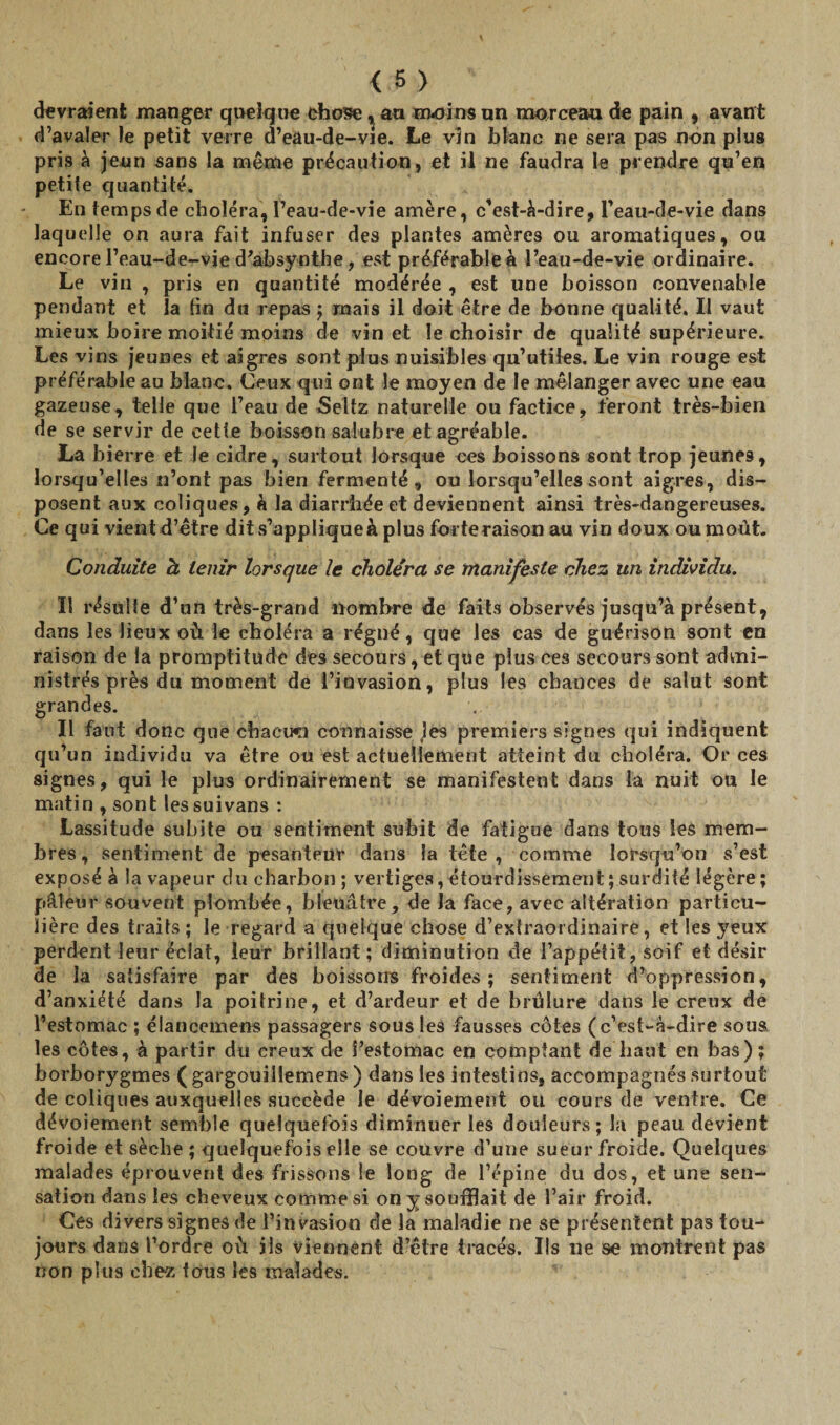 devraient manger quelque chose, au moins un morceau de pain , avant d’avaler le petit verre d’eâu-de-vie. Le vin blanc ne sera pas non plus pris à jeun sans la même précaution, et il ne faudra la prendre qu’en petite quantité. En temps de choléra, l’eau-de-vie amère, c’est-à-dire, l’eau-de-vie dans laquelle on aura fait infuser des plantes amères ou aromatiques, ou encore l’eau-de-vie d’absynthe, est préférable a l’eau-de-vie ordinaire. Le vin , pris en quantité modérée , est une boisson convenable pendant et la tin du repas j mais il doit être de bonne qualité. Il vaut mieux boire moitié moins de vin et le choisir de qualité supérieure. Les vins jeunes et aigres sont plus nuisibles qu’utiles. Le vin rouge est préférable au blanc. Ceux qui ont le moyen de le mélanger avec une eau gazeuse, telle que l’eau de Seltz naturelle ou factice, feront très-bien de se servir de cetîe boisson salubre et agréable. La bierre et le cidre, surtout lorsque ces boissons sont trop jeunes, lorsqu’elles n’ont pas bien fermenté, ou lorsqu’elles sont aigres, dis¬ posent aux coliques, à la diarrhée et deviennent ainsi très-dangereuses. Ce qui vientd’être dits’appliqueà plus forte raison au vin doux ou moût. Conduite h tenir lorsque le choléra se manifeste chez un individu. Il résulte d’un très-grand nombre de faits observés jusqu’à présent, dans les lieux où le choléra a régné, que les cas de guérison sont en raison de la promptitude des secours, et que plus ces secours sont admi¬ nistrés près du moment de l’invasion, plus les chances de salut sont grandes. Il faut donc que chacun connaisse les premiers signes qui indiquent qu’un individu va être ou est actuellement atteint du choléra. Or ces signes, qui le plus ordinairement se manifestent dans la nuit ou le matin , sont les suivans : Lassitude subite ou sentiment subit de fatigue dans tous les mem¬ bres, sentiment de pesanteur dans la tête, comme lorsqu’on s’est exposé à la vapeur du charbon; vertiges, étourdissement ; surdité légère; pâleur souvent plombée, bleuâtre, de la face, avec altération particu¬ lière des traits ; le regard a quelque chose d’extraordinaire, et les yeux perdent leur éclat, leur brillant; diminution de l’appétit, soif et désir de la satisfaire par des boissons froides; sentiment d’oppression, d’anxiété dans la poitrine, et d’ardeur et de brûlure dans le creux de l’estomac ; élancemens passagers sous les fausses côtes (c’est-à-dire sous les côtes, à partir du creux de l’estomac en comptant de haut en bas); borborygmes ( gargouillemens ) dans les intestins, accompagnés surtout de coliques auxquelles succède le dévoiement ou cours de ventre. Ce dévoiement semble quelquefois diminuer les douleurs; la peau devient froide et sèche ; quelquefois elle se couvre d’une sueur froide. Quelques malades éprouvent des frissons le long de l’épine du dos, et une sen¬ sation dans les cheveux comme si on y soufflait de l’air froid. Ces divers signes de l’invasion de la maladie ne se présentent pas tou¬ jours dans l’ordre où ils viennent d’être tracés. Ils ne se montrent pas non plus chez fous les malades.