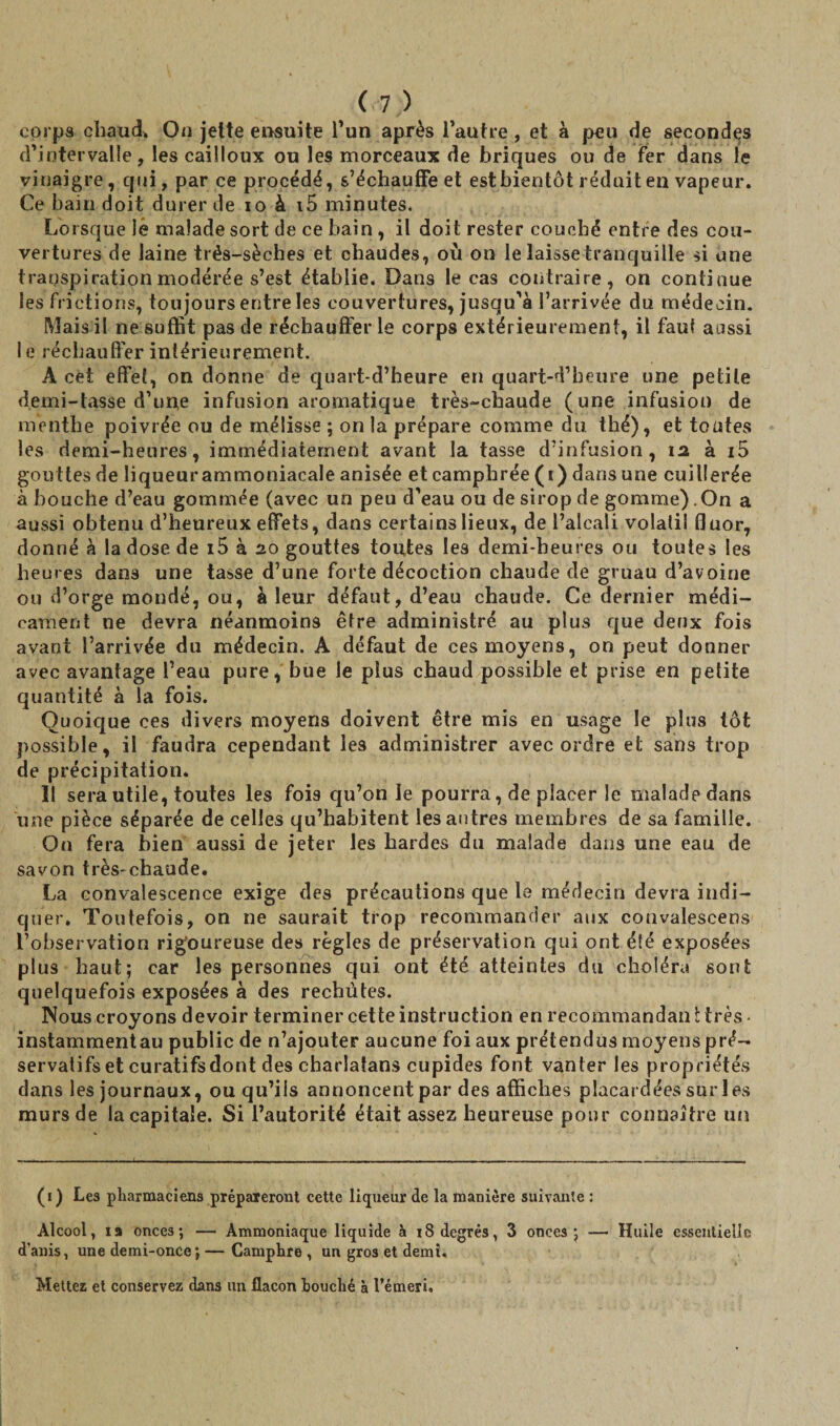 corps chaud* On jette ensuite l’un après l’autre, et à peu de secondes d’intervalle, les cailloux ou les morceaux de briques ou de fer dans le vinaigre, qui, par ce procédé, s’échauffe et est bientôt réduit en vapeur. Ce bain doit durer de io à i5 minutes* Lorsque lé malade sort de ce bain , il doit rester couché entre des cou¬ vertures de laine trés-sèches et chaudes, où on le laisse tranquille si une transpiration modérée s’est établie. Dans le cas contraire, on continue les frictions, toujours entre les couvertures, jusqu’à l’arrivée du médecin. Mais il ne suffit pas de réchaufferie corps extérieurement, il faut aussi le réchauffer intérieurement. A cet effet, on donne de quart-d’heure en quart-d’beure une petite demi-tasse d’une infusion aromatique très-chaude (une infusion de menthe poivrée ou de mélisse ; on la prépare comme du thé), et toutes les demi-heures, immédiatement avant la tasse d’infusion, 12, à i5 gouttes de liqueurammoniacale anisée et camphrée (i) dans une cuillerée à bouche d’eau gommée (avec un peu d'eau ou de sirop de gomme). On a aussi obtenu d’heureux effets, dans certains lieux, de l’alcali volatil fluor, donné à la dose de i5 à 20 gouttes toutes les demi-heures ou toutes les heures dao3 une tasse d’une forte décoction chaude de gruau d’avoine ou d’orge mondé, ou, à leur défaut, d’eau chaude. Ce dernier médi¬ cament ne devra néanmoins être administré au plus que deux fois avant l’arrivée du médecin. A défaut de ces moyens, on peut donner avec avantage l’eau pure, bue le plus chaud possible et prise en petite quantité à la fois. Quoique ces divers moyens doivent être mis en usage le plus tôt possible, il faudra cependant les administrer avec ordre et sans trop de précipitation. 11 sera utile, toutes les fois qu’on le pourra, de placer le maladpdans une pièce séparée de celles qu’habitent les autres membres de sa famille. On fera bien aussi de jeter les hardes du malade dans une eau de savon très-chaude. La convalescence exige des précautions que le médecin devra indi¬ quer. Toutefois, on ne saurait trop recommander aux convalescens l’observation rigoureuse des règles de préservation qui ont été exposées plus haut; car les personnes qui ont été atteintes du choléra sont quelquefois exposées à des rechutes. Nous croyons devoir terminer cette instruction en recommandan t très ■ instammentau public de n’ajouter aucune foi aux prétendus moyens pré¬ servatifs et curatifs dont des charlatans cupides font vanter les propriétés dans les journaux, ou qu’ils annoncent par des affiches placardées sur les murs de la capitale. Si l’autorité était assez heureuse pour connaître un (1) Les pharmaciens prépaieront cette liqueur de la manière suivante : Alcool, 19 onces; — Ammoniaque liquide à 18 degrés, 3 onces; — Huile essentielle d’anis, une demi-once; — Camphre , un gros et demi. Mettez et conservez dans un flacon houché à l’émeri.