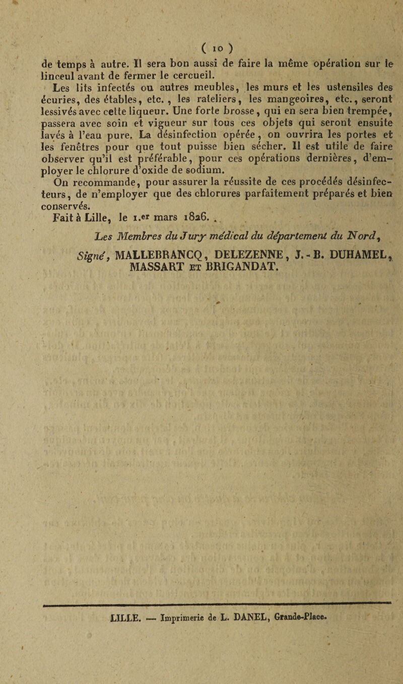 de temps à autre. Il sera bon aussi de faire la même opération sur le linceul avant de fermer le cercueil. Les lits infectés ou autres meubles, les murs et les ustensiles des écuries, des étables, etc., les râteliers, les mangeoires, etc., seront lessivés avec cette liqueur. Une forte brosse, qui en sera bien trempée, passera avec soin et vigueur sur tous ces objets qui seront ensuite lavés à l’eau pure. La désinfection opérée, on ouvrira les portes et les fenêtres pour que tout puisse bien sécher. Il est utile de faire observer qu’il est préférable, pour ces opérations dernières, d’em¬ ployer le chlorure d’oxide de sodium. On recommande, pour assurer la réussite de ces procédés désinfec- teurs, de n’employer que des chlorures parfaitement préparés et bien conservés. Fait à Lille, le i.er mars 1826.. Les Membres du Jury médical du département du Nord, Signé, MALLEBRANCQ, DELEZE1SNE, J. •« B. DUHAMEL, MASSART ex BRIGANDAT. LILLE. — Imprimerie de L. DANEL, Grande-Place.