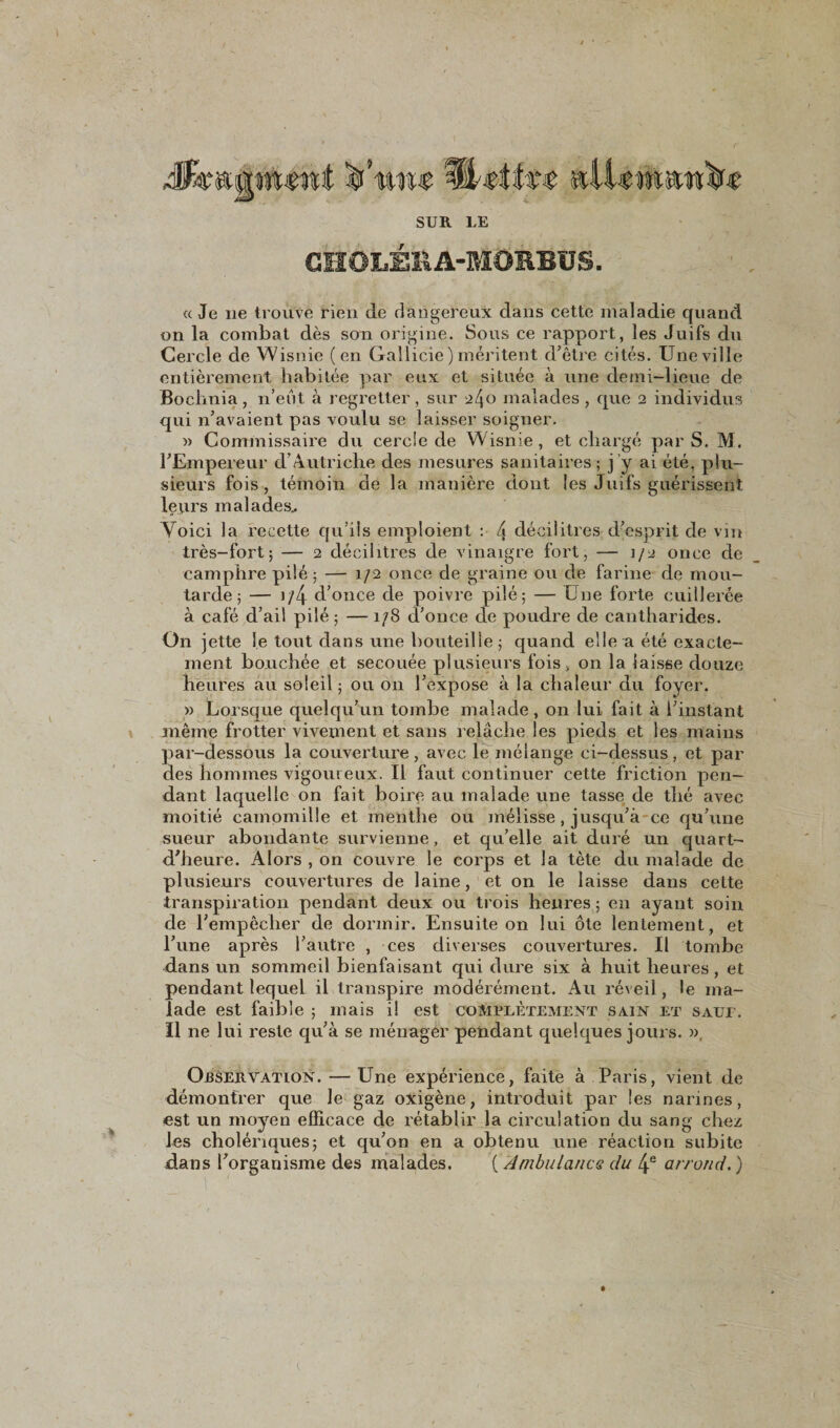 Mk&amp;ijjiviimt jgf’miw SüUtht sdUttmwW SUR LE GHOLÉRA-MORBUS. « Je 11e trouve rien de dangereux dans cette maladie quand on la combat dès son origine. Sous ce rapport, les Juifs du Cercle de Wisnie (en Gallicie) méritent d’être cités. Une ville entièrement habitée par eux et située à une demi-lieue de Bochnia, n’eut à regretter, sur ^4° malades, que 2 individus qui n’avaient pas voulu se laisser soigner. » Commissaire du cercie de Wisnie, et chargé par S. M. l’Empereur d’Autriche des mesures sanitaires ; j ’y ai été, plu¬ sieurs fois, témoin de la manière dont les Juifs guérissent leurs malades.. Yoici la recette qu’ils emploient : 4 décilitres d’esprit de vin très-fort; — 2 décilitres de vinaigre fort, — 1/2 once de camphre pilé; — 1/2 once de graine ou de farine de mou¬ tarde; — i/4 d’once de poivre pilé; — Une forte cuillerée à café d’ail pilé ; — 1/8 d’once de poudre de cantharides. On jette le tout dans une bouteille; quand elle a été exacte¬ ment bouchée et secouée plusieurs fois , on la laisse douze heures au soleil ; ou 011 l’expose à la chaleur du foyer. » Lorsque quelqu’un tombe malade, on lui fait à l’instant même frotter vivement et sans relâche les pieds et les mains par-dessous la couverture, avec le mélange ci-dessus, et par des hommes vigoureux. Il faut continuer cette friction pen¬ dant laquelle on fait boire au malade une tasse de thé avec moitié camomille et menthe ou mélisse, jusqu’à ce qu’une sueur abondante survienne, et qu’elle ait duré un quart- d’heure. Alors , on couvre le corps et la tète du malade de plusieurs couvertures de laine, et on le laisse dans cette transpiration pendant deux ou trois heures ; en ayant soin de l’empêcher de dormir. Ensuite on lui ôte lentement, et l’une après l’autre , ces diverses couvertures. Il tombe dans un sommeil bienfaisant qui dure six à huit heures , et pendant lequel il transpire modérément. Au réveil, le ma¬ lade est faible ; mais il est complètement sain et saui. Il ne lui reste qu’à se ménager pendant quelques jours. », Observation. —Une expérience, faite à Paris, vient de démontrer que le gaz oxigène, introduit par les narines, est un moyen efficace de rétablir la circulation du sang chez les cholériques; et qu’on en a obtenu une réaction subite dans l’organisme des malades. ( Ambulance du 4e arrond. )