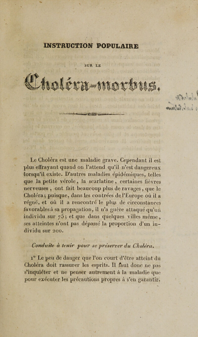 INSTRUCTION POPULAIRE 7 ' '  ' ’ y SUR LE Le Choiera est une maladie grave. Cependant il est plus effrayant quand on l’attend qu’il n’est dangereux lorsqu’il existe. D’autres maladies épidémiques, telles que la petite vérole, la scarlatine, certaines fièvres nerveuses , ont fait beaucoup plus de ravages , que le Choléra-, puisque, dans les contrées de l’Europe où il a régné, et où il a rencontré le plies de circonstances favorables à sa propagation, il n’a guère attaqué qu’un individu sur 765 et que dans quelques villes même, ses atteintes n’ont pas dépassé la proportion d’un in¬ dividu sur 2QO. -s Conduite à tenir pour se préserver du Choléra, i° Le peu de danger que l’on court d’être atteint du Choléra doit rassurer les esprits. Il faut donc ne pas s’inquiéter et ne penser autrement à la maladie que pour exécuter les précautions propres à s’en garantir» \