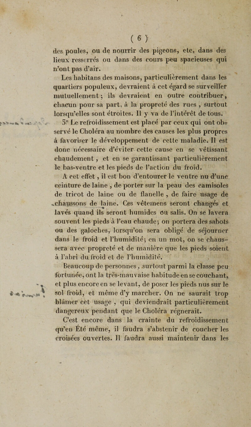 des poules, ou de nourrir des pigeons, etc. dans des lieux resserrés ou dans des cours peu spacieuses qui n’ont pas d’air. Les habitans des maisons, particulièrement dans les quartiers populeux, devraient à cet égard se surveiller mutuellement-, ils devraient en outre contribuer, chacun pour sa part, à la propreté des rues , surtout lorsqu’elles sont étroites. Il y va de l’intérêt de tous. 5° Le refroidissement est placé par ceux qui ont ob¬ servé le Choléra au nombre des causes les plus propres à favoriser le développement de cette maladie. Il est donc nécessaire d’éviter cette cause en se vêtissant chaudement , et en se garantissant particulièrement le bas-ventre et les pieds de l’action du froid. À cet effet , il est bon d’entourer le ventre nu d’une ceinture de laine , de porter sur la peau des camisoles de tricot de laine ou de flanelle , de faire usage de «.chaussons de laine. Ces vêtemens seront changés et lavés quand ils seront humides Ou salis. On se lavera souvent les pieds à l’eau chaude-, on portera des sabots ou des galoches, lorsqu’on sera obligé de séjourner dans le froid et l’humidité; en un mot, on se chaus¬ sera avec propreté et de manière que les pieds soient à l’abri du froid et de l’humidité. Beaucoup de personnes , surtout parmi la classe peu fortunée, ont la très-mauvaise habitude en se couchant, et plus encore en se levant, de poser les pieds nus sur le sol froid, et même d’y marcher. On ne saurait trop blâmer cet usage , qui deviendrait particulièrement dangereux pendant que le Choléra régnerait. C’est encore dans la crainte du refroidissement qu’en Eté même, il faudra s’abstenir de coucher les croisées ouvertes. Il faudra aussi maintenir dans les