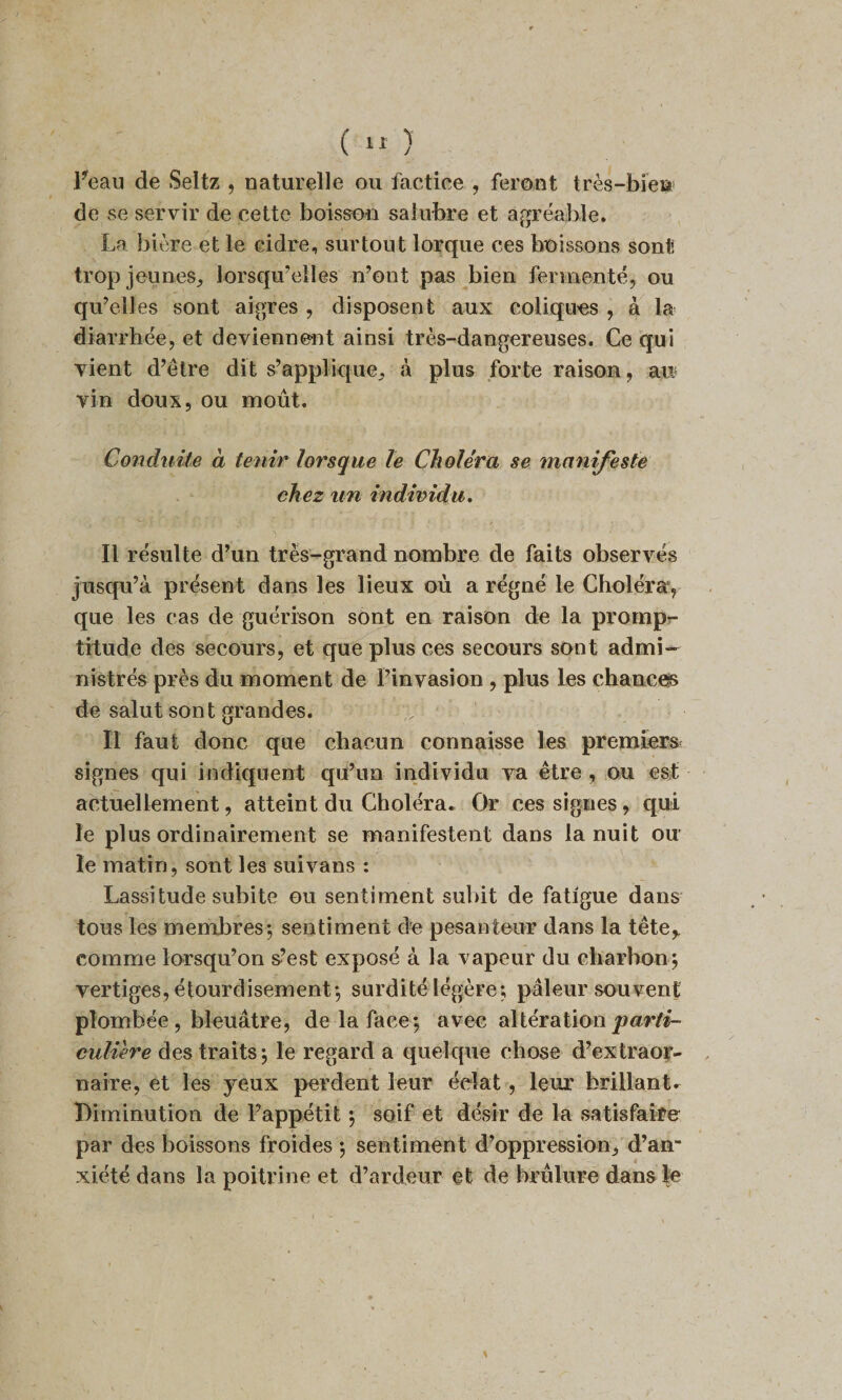 Feau de Seltz , naturelle ou factice , feront très-biei* de se servir de cette boisson salubre et agréajhle. La bière et le cidre, surtout lorque ces boissons sont, trop jeunes, lorsqu’elles n’ont pas bien fermenté, ou qu’elles sont aigres , disposent aux coliques , à la diarrhée, et deviennent ainsi très-dangereuses. Ce qui vient d’être dit s’applique, à plus forte raison, an vin doux, ou moût. Conduite à tenir lorsque le Choléra se manifeste chez un individu. Il résulte d’un très-grand nombre de faits observés jusqu’à présent dans les lieux où a régné le Choléra, que les cas de guérison sont en raison de la promp¬ titude des secours, et que plus ces secours sont admi¬ nistrés près du moment de l’invasion , plus les chances de salut sont grandes. Il faut donc que chacun connaisse les premiers signes qui indiquent qu’un individu va être , ou est actuellement, atteint du Choléra. Or ces signes, qui le plus ordinairement se manifestent dans la nuit ou le matin, sont les suivans : Lassitude subite ou sentiment suint de fatigue dans tous les membres; sentiment de pesanteur dans la tête,, comme lorsqu’on s’est exposé à la vapeur du charbon; vertiges, étourdisement; surdité légère; pâleur souvent plombée , bleuâtre, de la face; avec altération parti¬ culière des traits; le regard a quelque chose d’extraor- naire, et les yeux perdent leur éclat, leur brillant. Diminution de l’appétit ; soif et désir de la satisfaire par des boissons froides ; sentiment d’oppression, d’an¬ xiété dans la poitrine et d’ardeur et de brûlure dans le