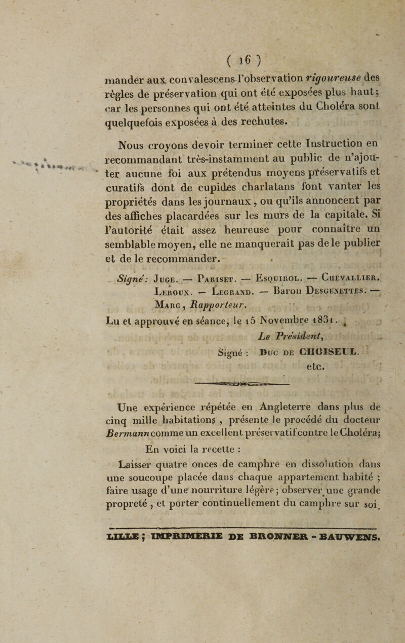 mander aux convalescens l’observation rigoureuse des règles de préservation qui ont ete exposees plus haut j car les personnes qui ont été atteintes du Choiera sont quelquefois exposées à des rechutes. Nous croyons devoir terminer cette Instruction en recommandant très-instamment au public de n’ajou¬ ter aucune foi aux prétendus moyens préservatifs et curatifs dont de cupides charlatans font vanter les propriétés dans les journaux, ou qu’ils annoncent par des affiches placardées sur les murs de la capitale. Si l’autorité était assez heureuse pour connaître un semblable moyen, elle ne manquerait pas de le publier et de le recommander. . . ,-..i Signé: Juge. — Pariset. — Esquirol. — Chevallier. Leroux. — Legrand. — Baron Desgenettes. — Marc , Rapportent\ Lu et approuvé en séance, le i5 Novembre 1831. # Le Président, Signé : Duc de CHOISEUL. etc. Une expérience répétée en Angleterre dans plus de cinq mille habitations , présente le procédé du docteur Bermann comme un excellent préservatif contre le Choléra; En voici la recette : Laisser quatre onces de camphre en dissolution dans une soucoupe placée dans chaque appartement habité ; faire usage d’une nourriture légère ; observeryme grande propreté , et porter continuellement du camphre sur soi. IIUE ; IMPRIMERIE DE BRONNER - BÂUWENS.