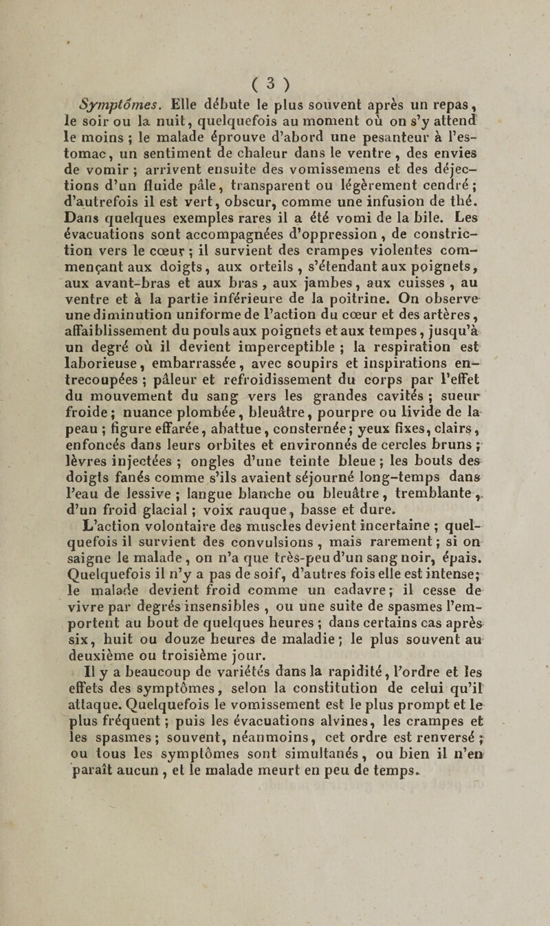 Symptômes. Elle débute le plus souvent après un repas, le soir ou la nuit, quelquefois au moment où on s’y attend le moins ; le malade éprouve d’abord une pesanteur à l’es¬ tomac, un sentiment de chaleur dans le ventre , des envies de vomir ; arrivent ensuite des vomissemens et des déjec¬ tions d’un fluide pâle, transparent ou légèrement cendré; d’autrefois il est vert, obscur, comme une infusion de thé. Dans quelques exemples rares il a été vomi de la bile. Les évacuations sont accompagnées d’oppression, de constric- tion vers le cœur ; il survient des crampes violentes com¬ mençant aux doigts, aux orteils , s’étendant aux poignets, aux avant-bras et aux bras , aux jambes, aux cuisses , au ventre et à la partie inférieure de la poitrine. On observe une diminution uniforme de l’action du cœur et des artères, affaiblissement du pouls aux poignets et aux tempes, jusqu’à un degré où il devient imperceptible ; la respiration est laborieuse, embarrassée, avec soupirs et inspirations en¬ trecoupées ; pâleur et refroidissement du corps par l’effet du mouvement du sang vers les grandes cavités ; sueur froide ; nuance plombée, bleuâtre, pourpre ou livide de la peau ; figure effarée, abattue, consternée; yeux fixes, clairs, enfoncés dans leurs orbites et environnés de cercles bruns ; lèvres injectées ; ongles d’une teinte bleue; les bouts des doigts fanés comme s’ils avaient séjourné long-temps dans Peau de lessive; langue blanche ou bleuâtre, tremblante,, d’un froid glacial ; voix rauque, basse et dure. L’action volontaire des muscles devient incertaine ; quel¬ quefois il survient des convulsions, mais rarement; si on saigne le malade , on n’a que très-peu d’un sang noir, épais. Quelquefois il n’y a pas de soif, d’autres fois elle est intense; le malade devient froid comme un cadavre ; il cesse de vivre par degrés insensibles , ou une suite de spasmes l’em¬ portent au bout de quelques heures ; dans certains cas après six, huit ou douze heures de maladie; le plus souvent au deuxième ou troisième jour. Il y a beaucoup de variétés dans la rapidité, l’ordre et les effets des symptômes, selon la constitution de celui qu’il attaque. Quelquefois le vomissement est le plus prompt et le plus fréquent ; puis les évacuations alvines, les crampes et les spasmes; souvent, néanmoins, cet ordre est renversé ; ou tous les symptômes sont simultanés, ou bien il n’en paraît aucun , et le malade meurt en peu de temps.