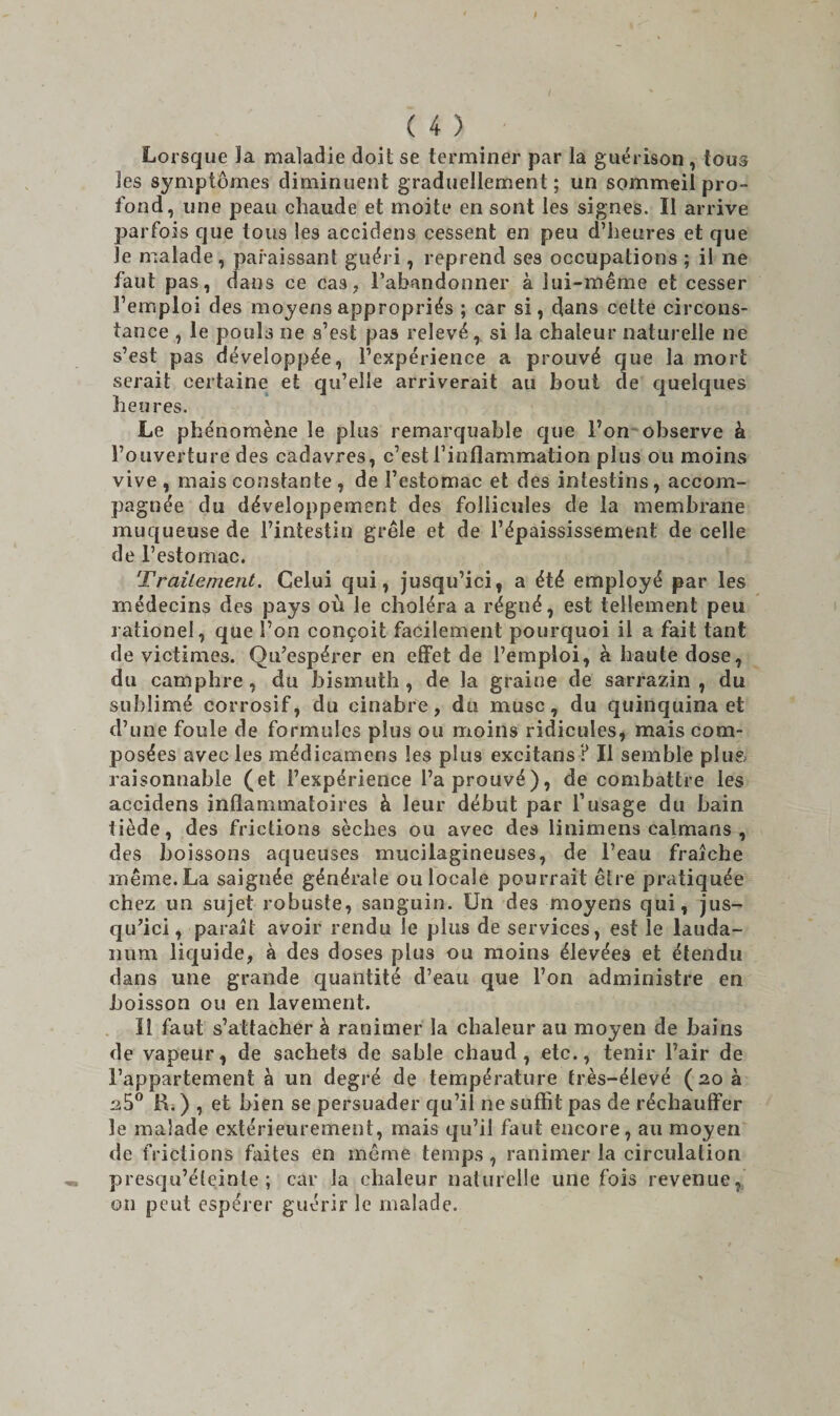 Lorsque la maladie doit se terminer par la guérison , tous les symptômes diminuent graduellement ; un sommeil pro¬ fond, une peau chaude et moite en sont les signes. Il arrive parfois que tous les accidens cessent en peu d’heures et que le malade, paraissant guéri, reprend ses occupations ; il ne faut pas, dans ce cas, l’abandonner à lui-même et cesser l’emploi des moyens appropriés ; car si, dans cette circons¬ tance , le pouls ne s’est pas relevé,, si la chaleur naturelle ne s’est pas développée, l’expérience a prouvé que la mort serait certaine et qu’elle arriverait au bout de quelques heures. Le phénomène le plus remarquable que l’on observe à l’ouverture des cadavres, c’est l’inflammation plus ou moins vive, mais constante, de l’estomac et des intestins, accom¬ pagnée du développement des follicules de la membrane muqueuse de l’intestin grêle et de l’épaississement de celle de l’estomac. Traitement. Celui qui, jusqu’ici, a été employé par les médecins des pays où le choléra a régné, est tellement peu rationel, que l’on conçoit facilement pourquoi il a fait tant de victimes. Qu’espérer en effet de l’emploi, à haute dose, du camphre, du bismuth, de la graine de sarrasin, du sublimé corrosif, du cinabre, du musc, du quinquina et d’une foule de formules plus ou moins ridicules, mais com¬ posées avec les médicamens les plus excitans ? Il semble plus raisonnable (et l’expérience l’a prouvé), de combattre les accidens inflammatoires à leur début par l’usage du bain tiède, des frictions sèches ou avec des linimens caïmans , des boissons aqueuses mucilagineuses, de l’eau fraîche même. La saignée générale ou locale pourrait être pratiquée chez un sujet robuste, sanguin. Un des moyens qui, jus¬ qu’ici, paraît avoir rendu le plus de services, est le lauda¬ num liquide, à des doses plus ou moins élevées et étendu dans une grande quantité d’eau que l’on administre en boisson ou en lavement. Il faut s’attacher à ranimer la chaleur au moyen de bains de vapeur, de sachets de sable chaud, etc., tenir l’air de l’appartement à un degré de température frès-élevé (20 a 2.5° H. ) , et bien se persuader qu’il ne suffit pas de réchauffer le malade extérieurement, mais qu’il faut encore, au moyen de frictions faites en même temps , ranimer la circulation presqu’éteinte ; car la chaleur naturelle une fois revenue, on peut espérer guérir le malade.