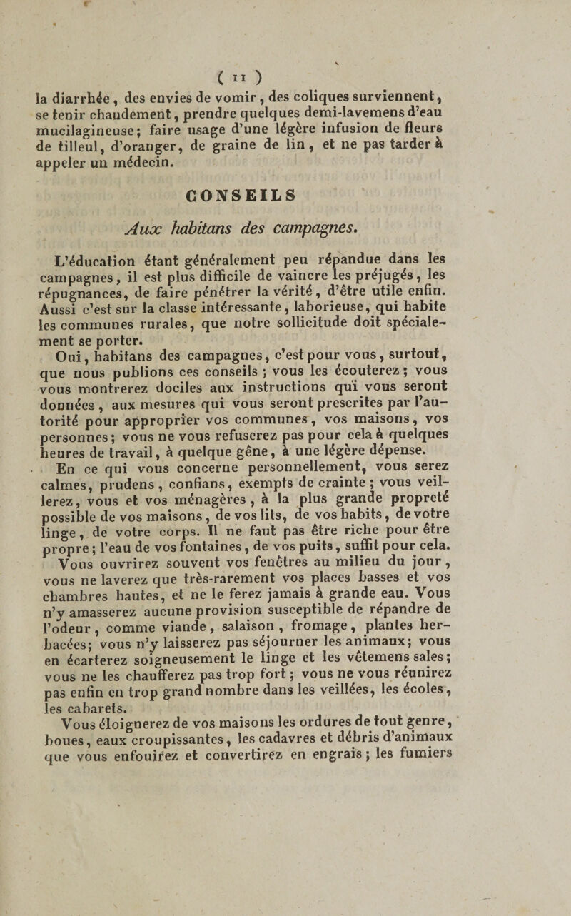 la diarrhée , des envies de vomir, des coliques surviennent, se tenir chaudement, prendre quelques demi-lavemens d’eau mucilagineuse; faire usage d’une légère infusion de fleurs de tilleul, d’oranger, de graine de lin, et ne pas tarder à appeler un médecin. CONSEILS Aux habitons des campagnes. L’éducation étant généralement peu répandue dans les campagnes, il est plus difficile de vaincre les préjugés, les répugnances, de faire pénétrer la vérité, d’etre utile enfin. Aussi c’est sur la classe intéressante, laborieuse, qui habite les communes rurales, que notre sollicitude doit spéciale¬ ment se porter. Oui, habitans des campagnes, c’est pour vous, surtout, que nous publions ces conseils *, vous les écouterez; vous vous montrerez dociles aux instructions qui vous seront données , aux mesures qui vous seront prescrites par l’au¬ torité pour approprier vos communes, vos maisons, vos personnes; vous ne vous refuserez pas pour cela à quelques heures de travail, à quelque gêne, à une légère dépense. En ce qui vous concerne personnellement, vous serez calmes, prudens , confians, exempts de crainte ; vous veil¬ lerez, vous et vos ménagères, à la plus grande propreté possible de vos maisons, de vos lits, de vos habits, de votre linge, de votre corps. Il ne faut pas être riche pour être propre ; l’eau de vos fontaines, de vos puits, suffit pour cela. Vous ouvrirez souvent vos fenêtres au milieu du jour, vous ne laverez que très-rarement vos places basses et vos chambres hautes, et ne le ferez jamais à grande eau. Vous n’y amasserez aucune provision susceptible de répandre de l’odeur , comme viande, salaison , fromage, plantes her¬ bacées; vous n’y laisserez pas séjourner les animaux; vous en écarterez soigneusement le linge et les vêtemens sales ; vous ne les chaufferez pas trop fort ; vous ne vous réunirez pas enfin en trop grand nombre dans les veillées, les écoles, les cabarets. Vous éloignerez de vos maisons les ordures de tout genre, boues, eaux croupissantes, les cadavres et débris d’animaux que vous enfouirez et convertirez en engrais ; les fumiers