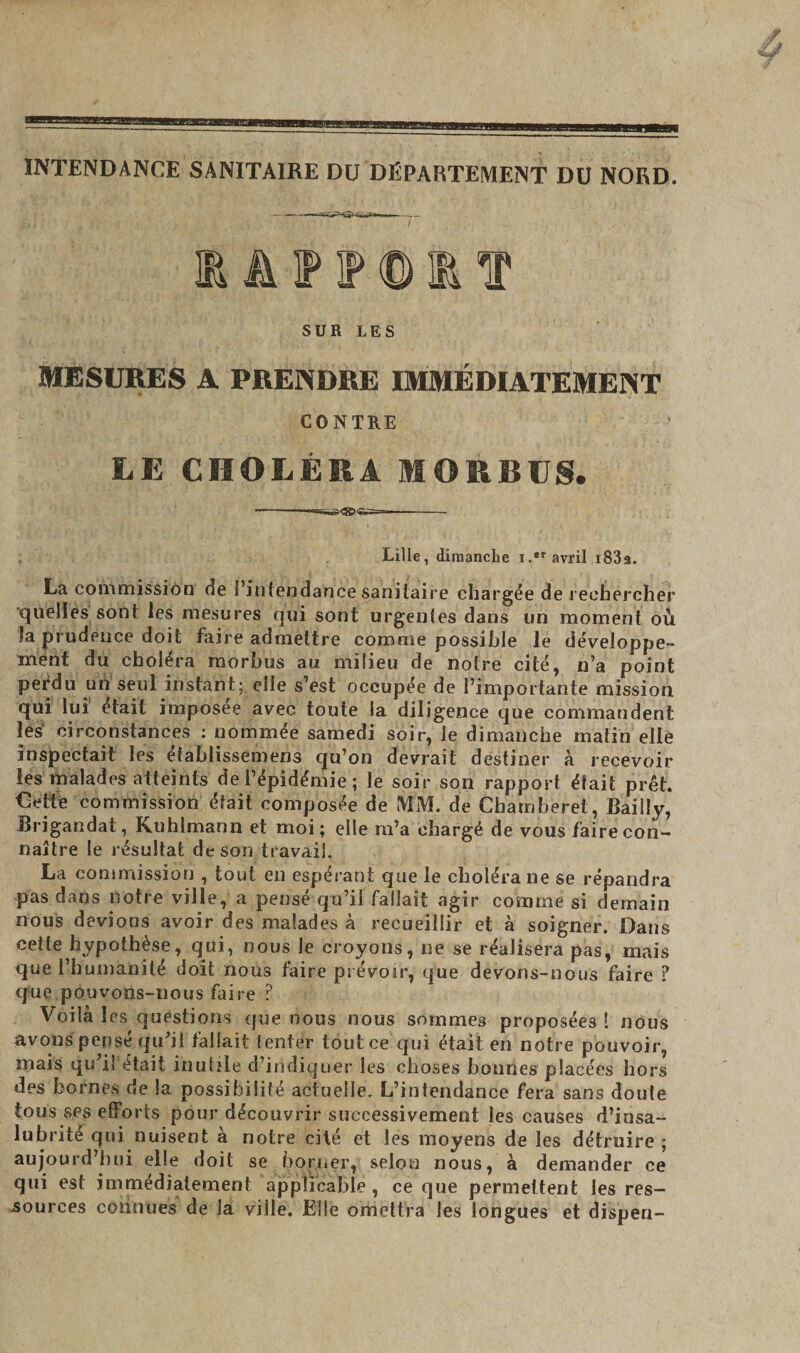 mm+m INTENDANCE SANITAIRE DU DÉPARTEMENT DU NORD. 1AF1P0ET SUR LES MESURES A PRENDRE IMMÉDIATEMENT CONTRE LE CHOLÉRA MORBUS. .. . Lille, dimanche i.er avril i83a. La commission de l’intendance sanitaire chargée de rechercher quelles sont les mesures qui sont urgentes dans un moment où la prudence doit faire admettre comme possible le développe¬ ment dù choléra morbus au milieu de notre cité, n’a point perdu un seul instant; elle s’est occupée de l’importante mission qui lui était imposée avec toute la diligence que commandent les circonstances : nommée samedi soir, le dimanche matin elle inspectait les établissemens qu’on devrait destiner à recevoir les malades atteints de l’épidémie ; le soir son rapport était prêt. Cette commission était composée de MM. de Chainberet, Bailly, Brigandat, Kuhlmann et moi ; elle m’a chargé de vous faire con¬ naître le résultat de son travail. La commission , tout en espérant que le choléra ne se répandra pas dans notre ville, a pensé qu’il fallait agir comme si demain nous devions avoir des malades à recueillir et à soigner. Dans cette hypothèse, qui, nous le croyons, ne se réalisera pas, mais que l’humanité doit nous faire prévoir, que devons-nous faire ? que pouvons-nous faire P Voilà les questions que nous nous sommes proposées ! nous avons pensé qu’il fallait tenter tout ce qui était en notre pouvoir, mais qu’il était inutile d’indiquer les choses bonnes placées hors des bornes de la possibilité actuelle. L’intendance fera sans doute tous ses efforts pour découvrir successivement les causes d’insa¬ lubrité qui nuisent à notre cité et les moyens de les détruire ; aujourd’hui elle doit se borner, selon nous, à demander ce qui est immédiatement applicable , ce que permettent les res¬ sources connues de la ville.'Elle omettra les longues et disp en-