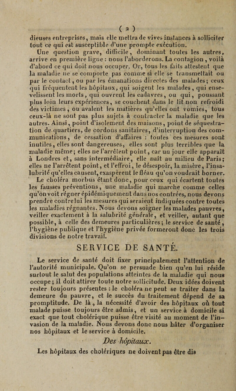 dieuses entreprises, mais elle mettra de vives instances à solliciter tout ce qui est susceptible d’une prompte exécution. Une question grave, difficile, dominant toutes les autres, arrive en première ligne : nous l’aborderons. La contagion , voilà d’abord ce qui doit nous occuper. Or, tous les faits attestent que la maladie ne se comporte pas comme si elle se transmettait ou par le contact, ou par les émanations directes des malades; ceux qui fréquentent les hôpitaux, qui soigent les malades, qui ense¬ velissent les morts, qui ouvrent les cadavres, ou qui, poussant plus loin leurs expériences, se couchent dans le lit non refroidi des victimes, ou avalent les matières qu’elles ont vomies, tous ceux-là ne sont pas plus sujets à contracter la maladie que les autres. Ainsi, point d’isolement des maisons, point de séquestra¬ tion de quartiers, de cordons sanitaires, d’interruption des com¬ munications, de cessation d’affaires : toutes ces mesures sont inutiles, elles sont dangereuses, elles sont plus terribles que la maladie même; elles ne l’arrêtent point, car un jour elle apparaît à Londres et, sans intermédiaire, elle naît au milieu de Paris; elles ne l’arrêtent point, et l’effroi, le désespoir, la misère, l’insa¬ lubrité qu’elles causent, exaspèrent le fléau qu’on voudrait borner. Le choléra morbus étant donc, pour ceux qui écartent toutes les fausses préventions, une maladie qui marche comme celles qu’on voit régner épidémiquement dans nos contrées, nous devons prendre contre lui les mesures qui seraient indiquées contre toutes les maladies régnantes. Nous devons soigner les malades pauvres, veiller exactement à la salubrité générale, et veiller, autant que possible, à celle des demeures particulières; le service de santé, l’hygiène publique et l’hygiène privée formeront donc les trois divisions de notre travail. SERVICE DE SANTÉ. Le service de santé doit fixer principalement l’attention de l’autorité municipale. Qu’on se persuade bien qu’en lui réside surtout le salut des populations atteintes de la maladie qui nous occupe ; il doit attirer toute notre sollicitude. Deux idées doivent rester toujours présentes : le choléra ne peut se traiter dans la demeure du pauvre, et le succès du traitement dépend de sa promptitude. De làla nécessité d’avoir des hôpitaux où tout malade puisse toujours être admis, et un service à domicile si exact que tout cholérique puisse être visité au moment de l’in¬ vasion de la maladie. Nous devons donc nous hâter d’organiser nos hôpitaux et le service à domicile. Des hôpitaux. Les hôpitaux des cholériques ne doivent pas être dis